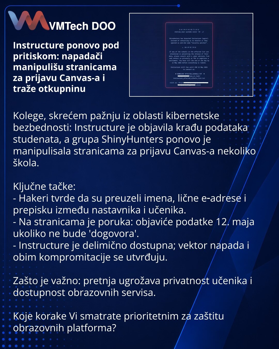 Instructure ponovo pod pritiskom: napadači manipulišu stranicama za prijavu Canvas-a i traže otkupninu

Kolege, skrećem pažnju iz oblasti kibernetske bezbednosti: Instructure je objavila krađu podataka studenata, a grupa ShinyHunters ponovo je manipulisala stranicama za prijavu Canvas-a nekoliko škola.

Ključne tačke:
- Hakeri tvrde da su preuzeli imena, lične e‑adrese i prepisku između nastavnika i učenika.
- Na stranicama je poruka: objaviće podatke 12. maja ukoliko ne bude 'dogovora'.
- Instr