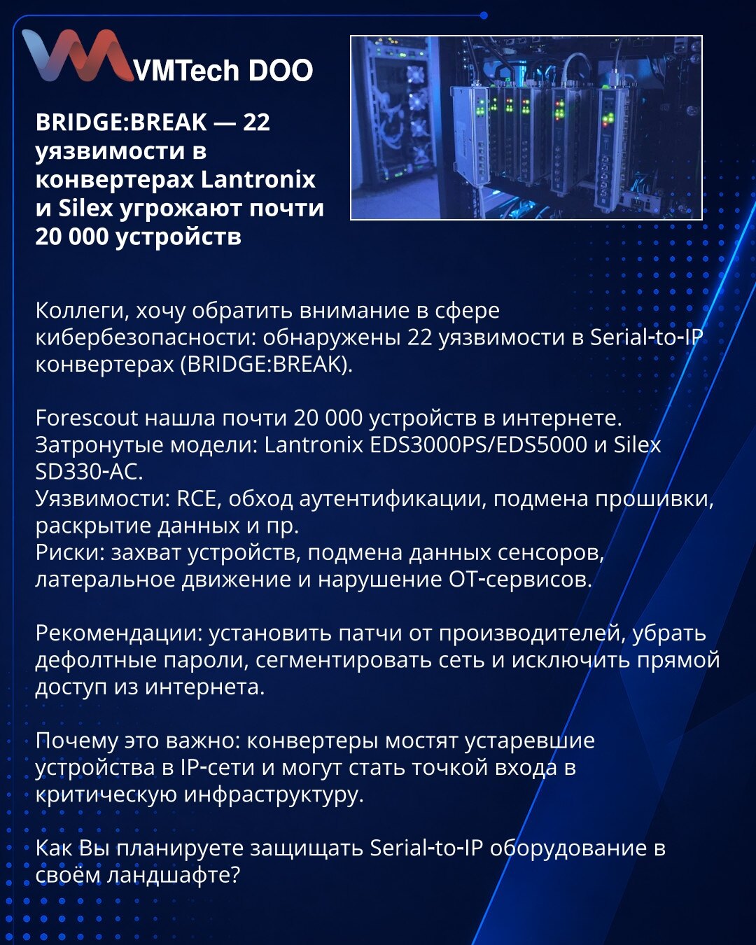 BRIDGE:BREAK — 22 ranjivosti u Lantronix i Silex konverterima ugrožavaju oko 20.000 uređaja

Kolege, želim skrenuti pažnju u sajber bezbednosti: otkriveno 22 ranjivosti u Serial‑to‑IP konverterima (BRIDGE:BREAK).

Forescout je pronašao gotovo 20.000 uređaja na internetu. Pogođeni: Lantronix EDS3000PS/EDS5000, Silex SD330‑AC.
Ranjivosti: RCE, obilaženje autentifikacije, zamena firmvera, otkrivanje podataka itd.
Rizici: preuzimanje uređaja, falsifikovanje podataka, lateralno kretanje i prekid OT s