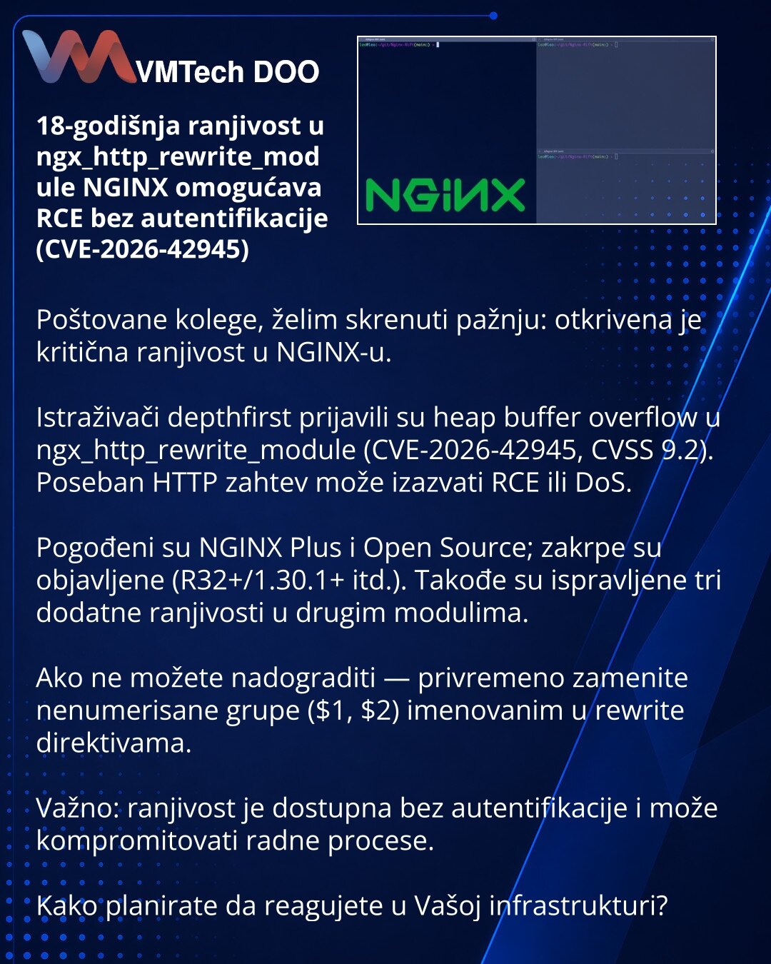 18-godišnja ranjivost u ngx_http_rewrite_module NGINX omogućava RCE bez autentifikacije (CVE-2026-42945)

Poštovane kolege, želim skrenuti pažnju: otkrivena je kritična ranjivost u NGINX-u.

Istraživači depthfirst prijavili su heap buffer overflow u ngx_http_rewrite_module (CVE-2026-42945, CVSS 9.2). Poseban HTTP zahtev može izazvati RCE ili DoS.

Pogođeni su NGINX Plus i Open Source; zakrpe su objavljene (R32+/1.30.1+ itd.). Takođe su ispravljene tri dodatne ranjivosti u drugim modulima.

Ako n