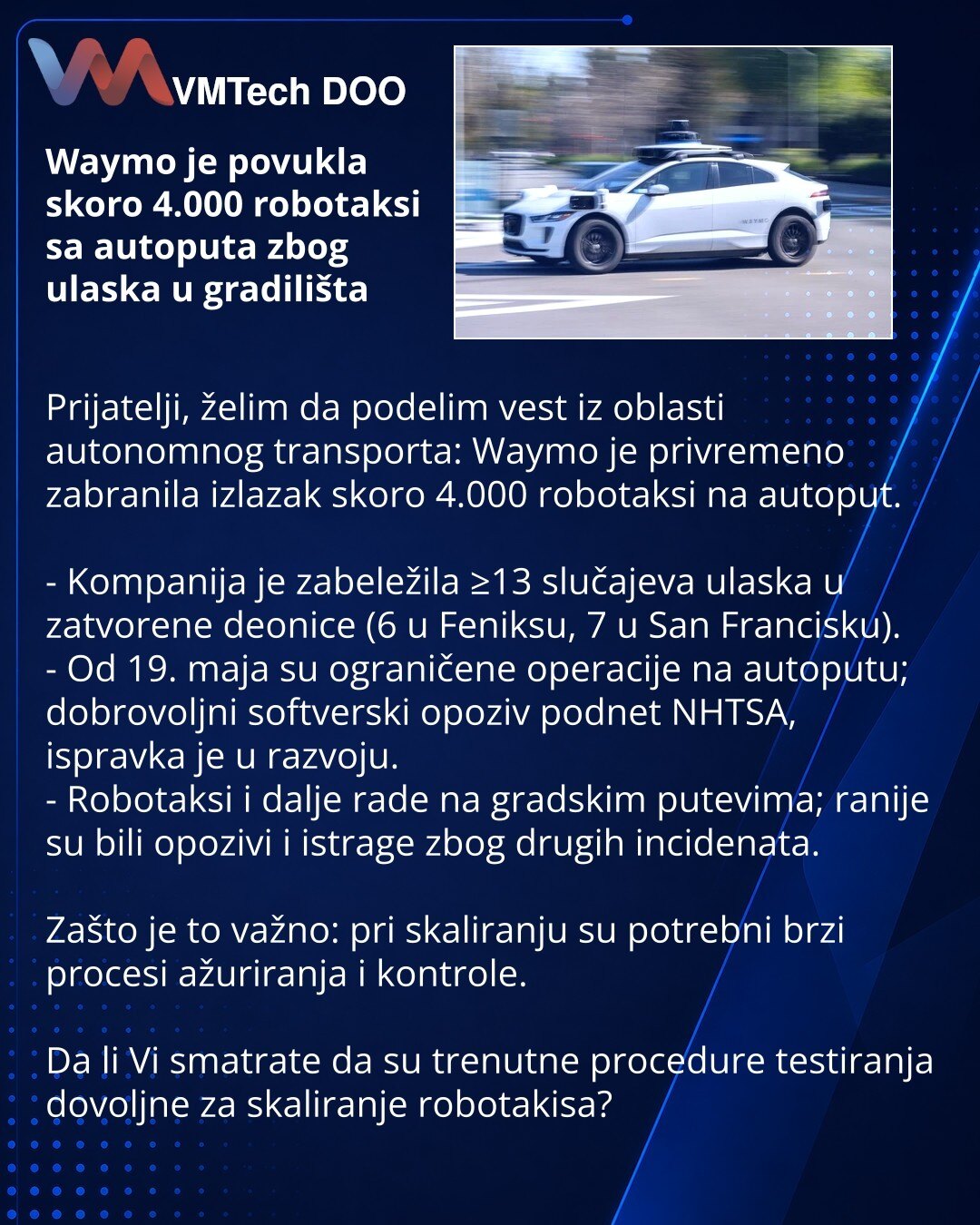 Waymo je povukla skoro 4.000 robotaksi sa autoputa zbog ulaska u gradilišta

Prijatelji, želim da podelim vest iz oblasti autonomnog transporta: Waymo je privremeno zabranila izlazak skoro 4.000 robotaksi na autoput.

- Kompanija je zabeležila ≥13 slučajeva ulaska u zatvorene deonice (6 u Feniksu, 7 u San Francisku).
- Od 19. maja su ograničene operacije na autoputu; dobrovoljni softverski opoziv podnet NHTSA, ispravka je u razvoju.
- Robotaksi i dalje rade na gradskim putevima; ranije su bili o