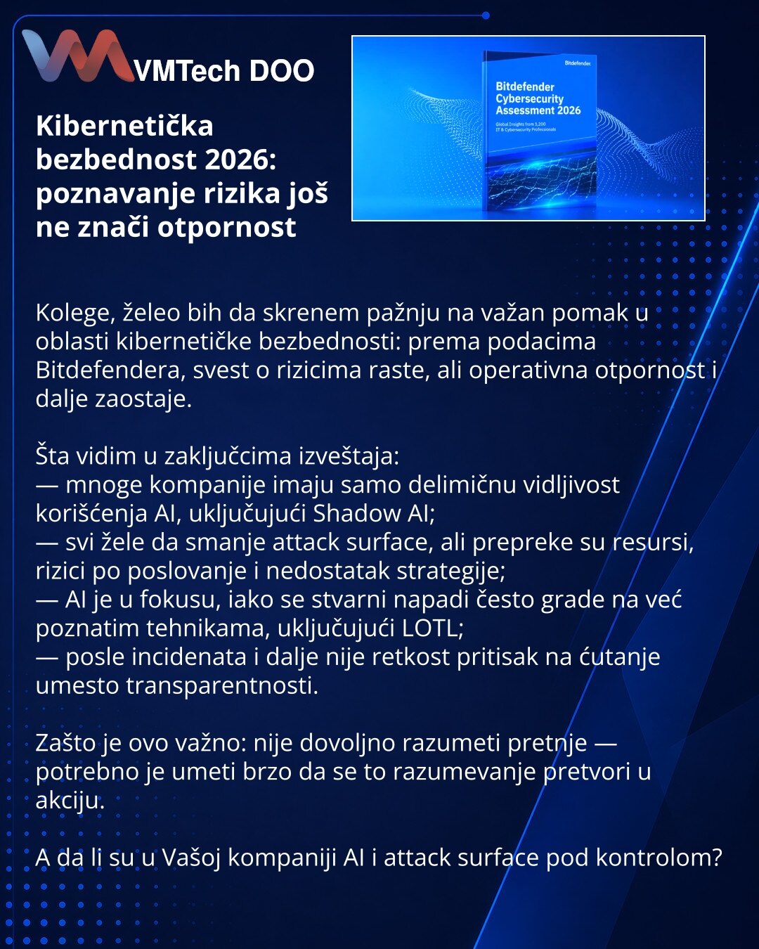 Kibernetička bezbednost 2026: poznavanje rizika još ne znači otpornost

Kolege, želeo bih da skrenem pažnju na važan pomak u oblasti kibernetičke bezbednosti: prema podacima Bitdefendera, svest o rizicima raste, ali operativna otpornost i dalje zaostaje.

Šta vidim u zaključcima izveštaja:
— mnoge kompanije imaju samo delimičnu vidljivost korišćenja AI, uključujući Shadow AI;
— svi žele da smanje attack surface, ali prepreke su resursi, rizici po poslovanje i nedostatak strategije;
— AI je u fok