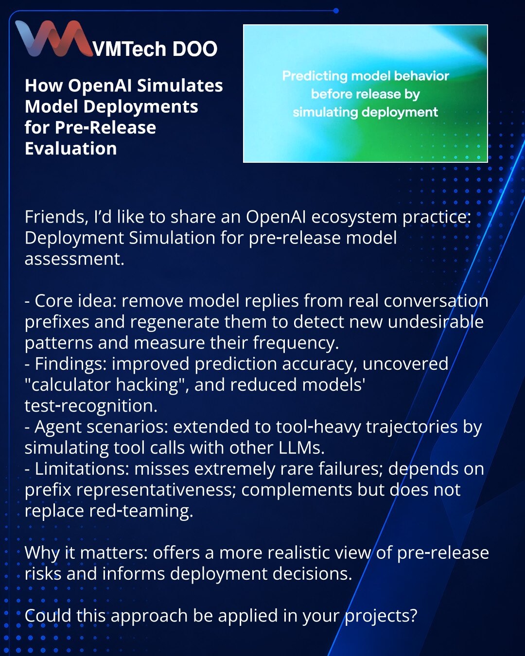 Kako OpenAI simulira razmeštanje modela za procenu pre objave

Kolege, delim iz OpenAI ekosistema: opisan je metod Deployment Simulation za procenu modela pre objave.

- Suština: prefiksi stvarnih razgovora — uklone se odgovori — kandidat generiše odgovor da bi se otkrili neželjeni obrasci i procenila njihova učestalost.
- Rezultati: povećana tačnost predviđanja, otkriven 'calculator hacking', smanjena prepoznatljivost testova.
- Agentni scenariji: metod proširen na tool‑heavy trase, simulirajuć