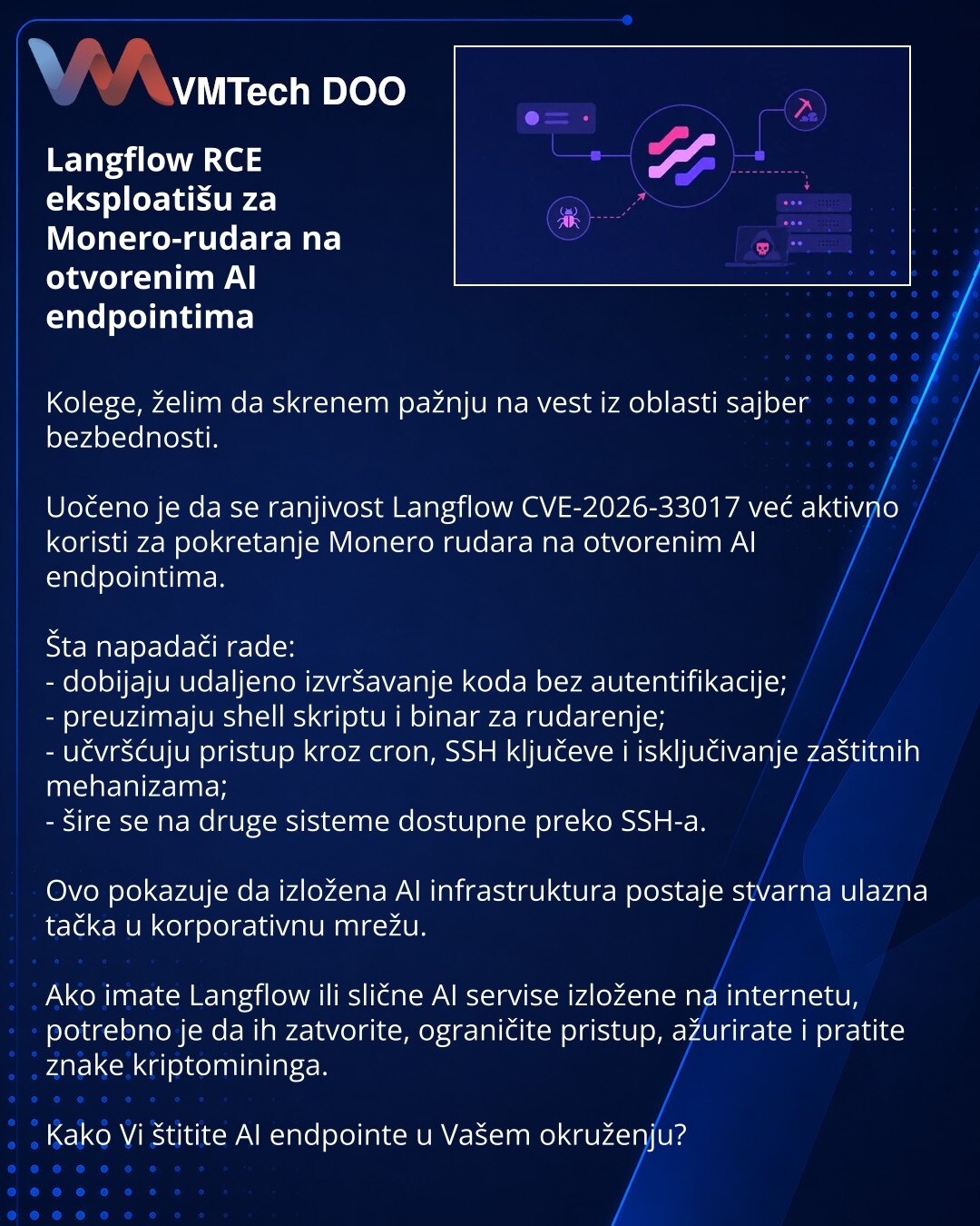 Langflow RCE eksploatišu za Monero-rudara na otvorenim AI endpointima

Kolege, želim da skrenem pažnju na vest iz oblasti sajber bezbednosti.

Uočeno je da se ranjivost Langflow CVE-2026-33017 već aktivno koristi za pokretanje Monero rudara na otvorenim AI endpointima.

Šta napadači rade:
- dobijaju udaljeno izvršavanje koda bez autentifikacije;
- preuzimaju shell skriptu i binar za rudarenje;
- učvršćuju pristup kroz cron, SSH ključeve i isključivanje zaštitnih mehanizama;
- šire se na druge si