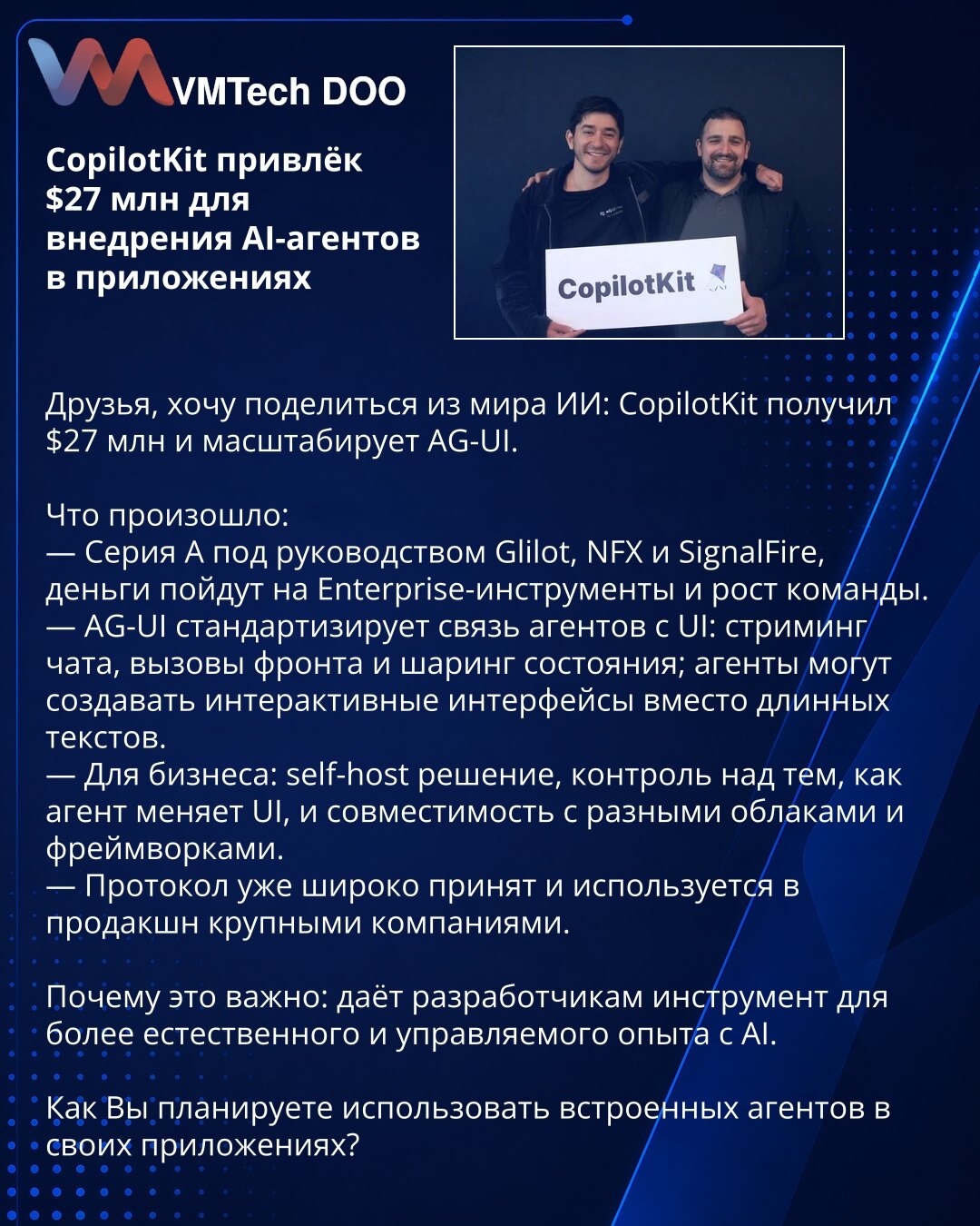 CopilotKit privukao 27 mln dolara za uvođenje AI-agenta u aplikacijama

Drage kolege, delim vest iz sveta AI: CopilotKit je dobio 27 mln dolara i skalira AG‑UI.

Šta se desilo:
— Serija A predvođena Glilot, NFX i SignalFire; sredstva idu na enterprise‑alatke i rast tima.
— AG‑UI standardizuje interakciju agenata sa UI: streaming četa, front‑pozive i deljenje stanja; agenti mogu da kreiraju interaktivne interfejse umesto dugačkih tekstova.
— Za biznis: self‑host rešenje, kontrola nad načinom prom
