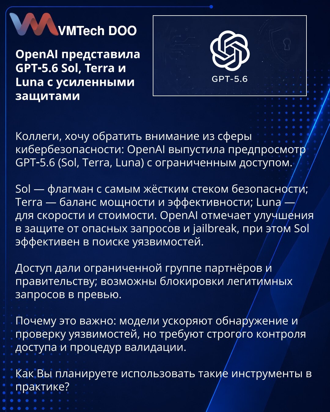OpenAI je predstavio GPT‑5.6 Sol, Terra i Luna sa pojačanim bezbednosnim merama

Poštovane kolege, skrećem pažnju iz oblasti sajber bezbednosti: OpenAI je pustio preview GPT‑5.6 (Sol, Terra, Luna) uz ograničen pristup.

Sol — premijum model sa najozbiljnijim bezbednosnim stekom; Terra — balans snage i efikasnosti; Luna — fokus na brzinu i troškove. OpenAI navodi poboljšanja u zaštiti od opasnih upita i jailbreak‑a; Sol takođe efikasno pomaže pri lociranju ranjivosti.

Pristup je dat ograničenoj