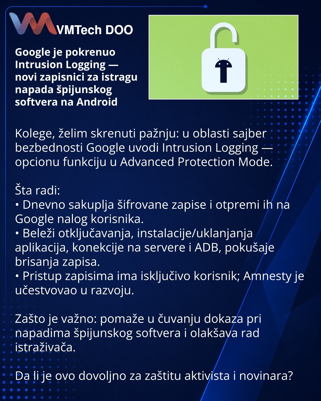 Google je pokrenuo Intrusion Logging — novi zapisnici za istragu napada špijunskog softvera na Android

Kolege, želim skrenuti pažnju: u oblasti sajber bezbednosti Google uvodi Intrusion Logging — opcionu funkciju u Advanced Protection Mode.

Šta radi:
• Dnevno sakuplja šifrovane zapise i otpremi ih na Google nalog korisnika.
• Beleži otključavanja, instalacije/uklanjanja aplikacija, konekcije na servere i ADB, pokušaje brisanja zapisa.
• Pristup zapisima ima isključivo korisnik; Amnesty je učes