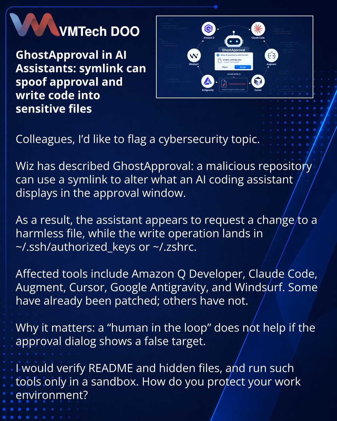 GhostApproval u AI asistentima: symlink može da zameni odobrenje i upiše kod u osetljive fajlove

Kolege, želim da skrenem pažnju na temu iz oblasti sajberbezbednosti.

Wiz je opisala GhostApproval: zlonamerni repozitorijum može preko symlink-a da zameni ono što AI coding asistent prikazuje u prozoru za odobravanje.

Kao rezultat, asistent traži izmenu bezopasnog fajla, a upis odlazi u ~/.ssh/authorized_keys ili ~/.zshrc.

Na udaru su Amazon Q Developer, Claude Code, Augment, Cursor, Google Anti