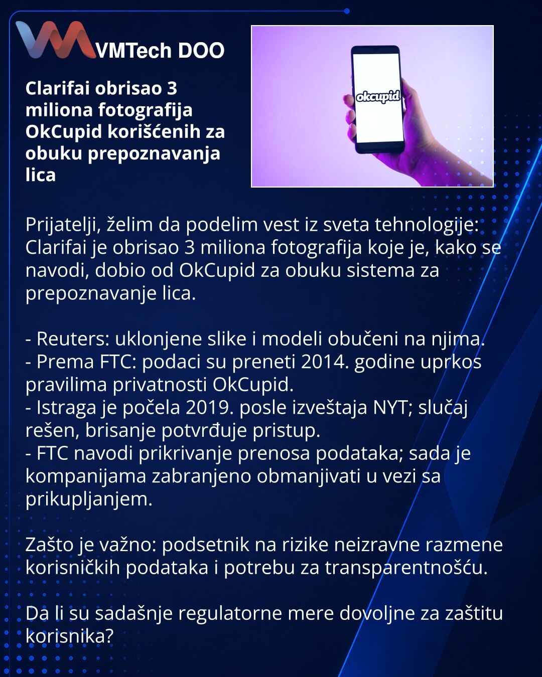 Clarifai obrisao 3 miliona fotografija OkCupid korišćenih za obuku prepoznavanja lica

Prijatelji, želim da podelim vest iz sveta tehnologije: Clarifai je obrisao 3 miliona fotografija koje je, kako se navodi, dobio od OkCupid za obuku sistema za prepoznavanje lica.

- Reuters: uklonjene slike i modeli obučeni na njima.
- Prema FTC: podaci su preneti 2014. godine uprkos pravilima privatnosti OkCupid.
- Istraga je počela 2019. posle izveštaja NYT; slučaj rešen, brisanje potvrđuje pristup.
- FTC n