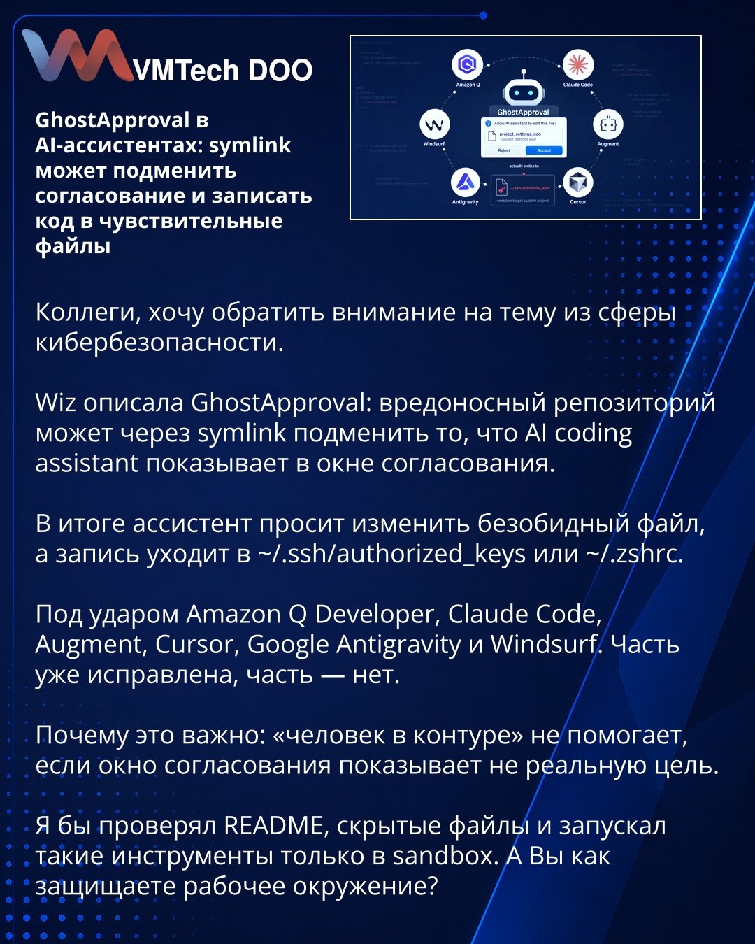 GhostApproval u AI asistentima: symlink može da zameni odobrenje i upiše kod u osetljive fajlove

Kolege, želim da skrenem pažnju na temu iz oblasti sajberbezbednosti.

Wiz je opisala GhostApproval: zlonamerni repozitorijum može preko symlink-a da zameni ono što AI coding asistent prikazuje u prozoru za odobravanje.

Kao rezultat, asistent traži izmenu bezopasnog fajla, a upis odlazi u ~/.ssh/authorized_keys ili ~/.zshrc.

Na udaru su Amazon Q Developer, Claude Code, Augment, Cursor, Google Anti