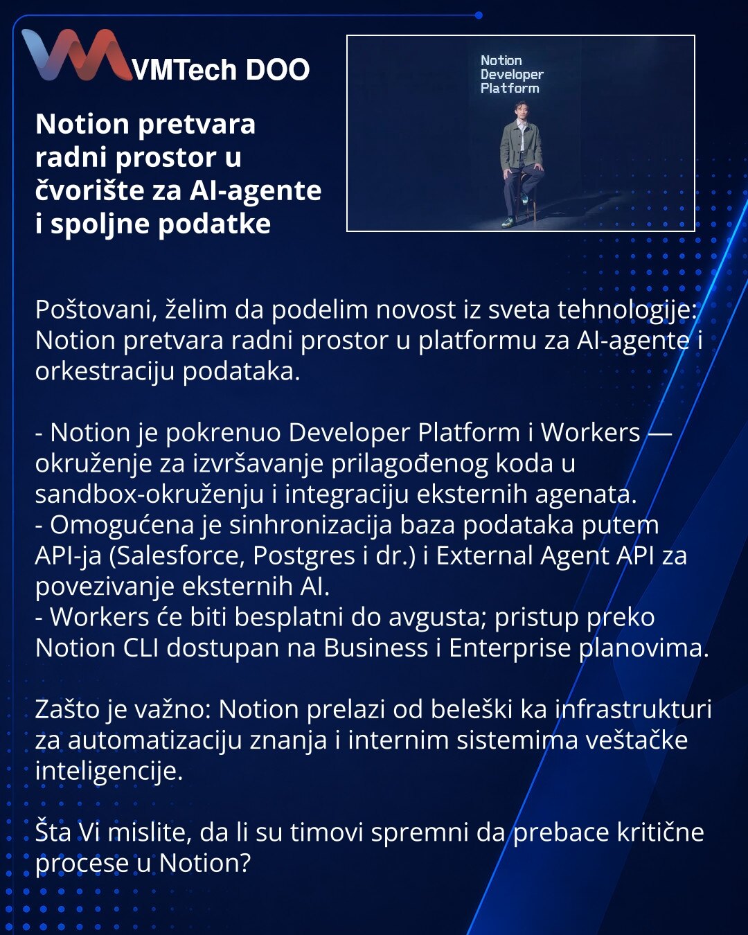 Notion pretvara radni prostor u čvorište za AI-agente i spoljne podatke

Poštovani, želim da podelim novost iz sveta tehnologije: Notion pretvara radni prostor u platformu za AI-agente i orkestraciju podataka.

- Notion je pokrenuo Developer Platform i Workers — okruženje za izvršavanje prilagođenog koda u sandbox-okruženju i integraciju eksternih agenata.
- Omogućena je sinhronizacija baza podataka putem API-ja (Salesforce, Postgres i dr.) i External Agent API za povezivanje eksternih AI.
- Wor