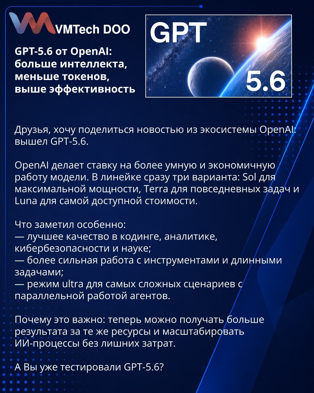 GPT-5.6 od OpenAI: više inteligencije, manje tokena, veća efikasnost

Prijatelji, želim da podelim vest iz OpenAI ekosistema: objavljen je GPT-5.6.

OpenAI se kladi na pametniji i ekonomičniji rad modela. U liniji su odmah tri varijante: Sol za maksimalnu snagu, Terra za svakodnevne zadatke i Luna za najpristupačniju cenu.

Šta je posebno primećeno:
— bolje performanse u kodiranju, analitici, sajber-bezbednosti i nauci;
— snažniji rad sa alatima i dugotrajnim zadacima;
— ultra režim za najzahtev