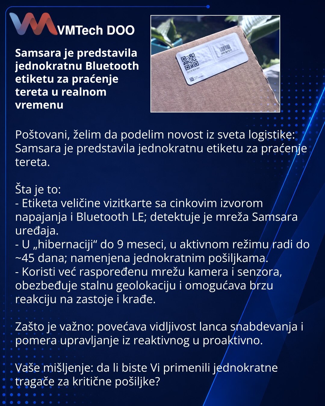 Samsara je predstavila jednokratnu Bluetooth etiketu za praćenje tereta u realnom vremenu

Poštovani, želim da podelim novost iz sveta logistike: Samsara je predstavila jednokratnu etiketu za praćenje tereta.

Šta je to:
- Etiketa veličine vizitkarte sa cinkovim izvorom napajanja i Bluetooth LE; detektuje je mreža Samsara uređaja.
- U „hibernaciji“ do 9 meseci, u aktivnom režimu radi do ~45 dana; namenjena jednokratnim pošiljkama.
- Koristi već raspoređenu mrežu kamera i senzora, obezbeđuje stal