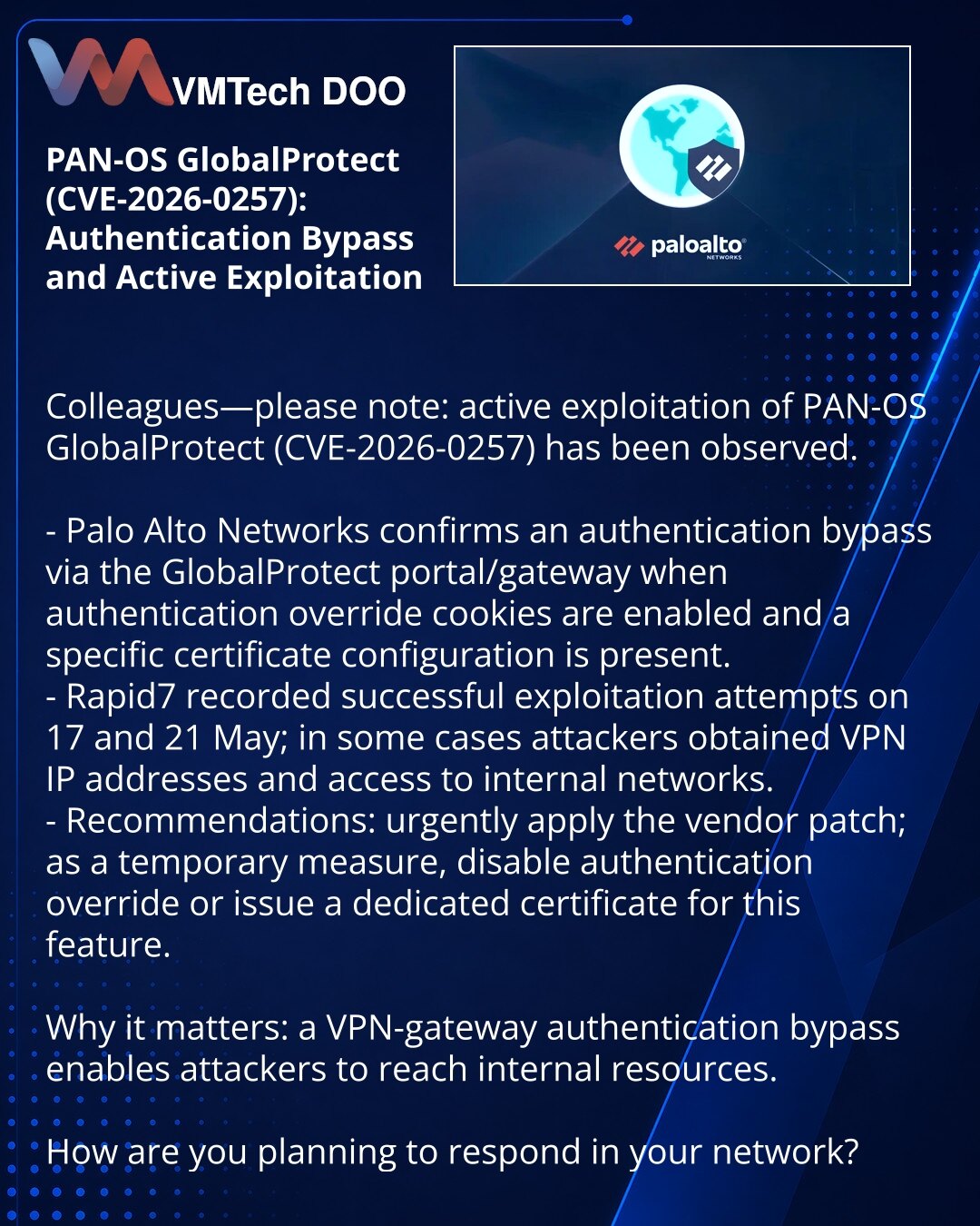 PAN-OS GlobalProtect (CVE-2026-0257): zaobilaženje autentifikacije i aktivna eksploatacija

Kolege, želim skrenuti pažnju: otkrivena aktivna eksploatacija ranjivosti PAN-OS GlobalProtect (CVE-2026-0257).

- Palo Alto Networks potvrđuje zaobilaženje autentifikacije preko GlobalProtect portal/gateway pri uključenim authentication override kolačićima i određenoj konfiguraciji sertifikata.
- Rapid7 je registrovao uspešne pokušaje 17. i 21. maja; u pojedinim slučajevima napadači su dobili VPN IP i pr