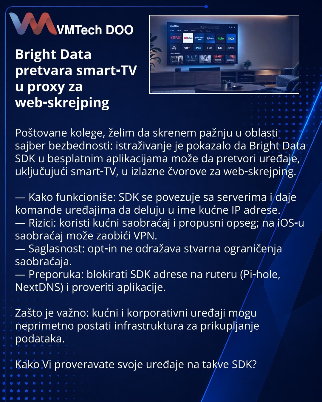 Bright Data pretvara smart‑TV u proxy za web‑skrejping

Poštovane kolege, želim da skrenem pažnju u oblasti sajber bezbednosti: istraživanje je pokazalo da Bright Data SDK u besplatnim aplikacijama može da pretvori uređaje, uključujući smart‑TV, u izlazne čvorove za web‑skrejping.

— Kako funkcioniše: SDK se povezuje sa serverima i daje komande uređajima da deluju u ime kućne IP adrese.
— Rizici: koristi kućni saobraćaj i propusni opseg; na iOS‑u saobraćaj može zaobići VPN.
— Saglasnost: opt‑in