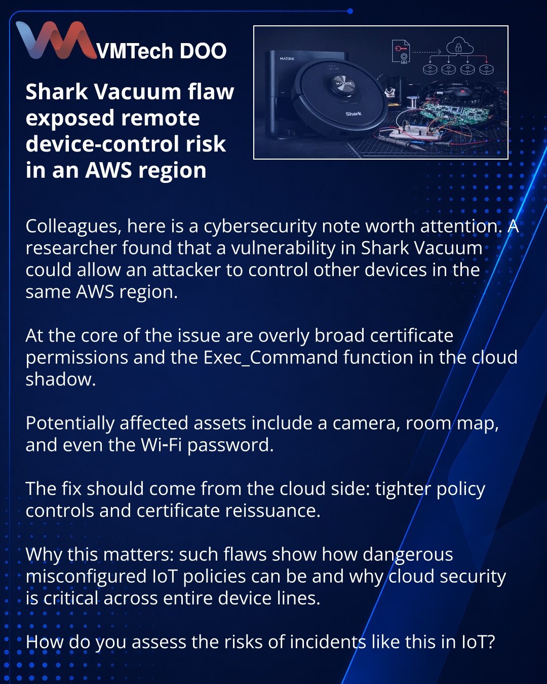 Ranjivost u Shark Vacuum otvorila rizik daljinskog upravljanja uređajima u AWS regionu

Kolege, želeo bih da skrenem Vašu pažnju na vest iz oblasti sajber bezbednosti. Istraživač je otkrio da ranjivost u Shark Vacuum može napadaču da omogući upravljanje drugim uređajima u istom AWS regionu.

Suština problema je u preširokim ovlašćenjima sertifikata i komandi Exec_Command u cloud shadow-u.

Pod udarom mogu biti kamera, mapa prostora, pa čak i Wi‑Fi lozinka.

Ispravka treba da dođe sa strane oblak