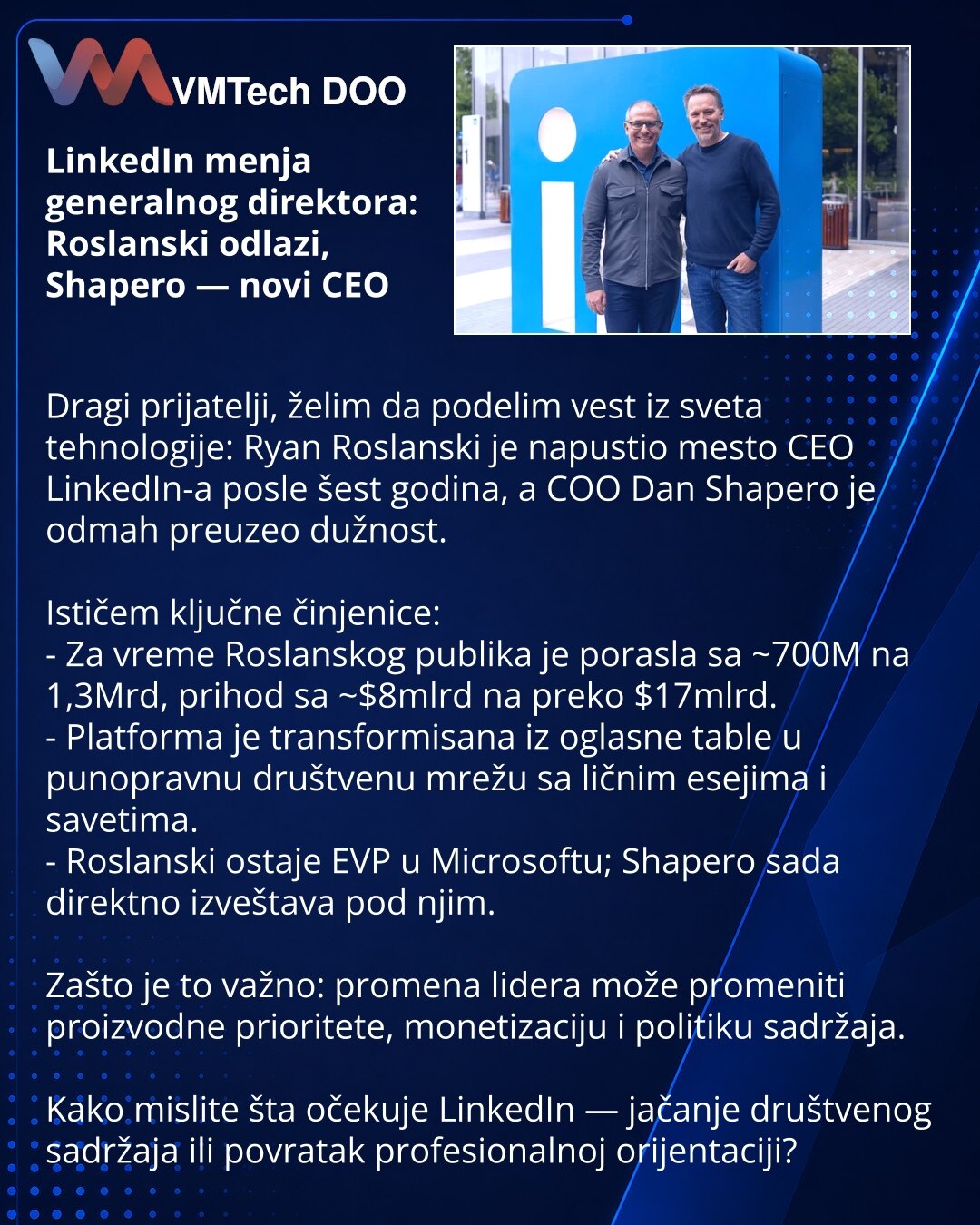LinkedIn menja generalnog direktora: Roslanski odlazi, Shapero — novi CEO

Dragi prijatelji, želim da podelim vest iz sveta tehnologije: Ryan Roslanski je napustio mesto CEO LinkedIn-a posle šest godina, a COO Dan Shapero je odmah preuzeo dužnost.

Ističem ključne činjenice:
- Za vreme Roslanskog publika je porasla sa ~700M na 1,3Mrd, prihod sa ~$8mlrd na preko $17mlrd.
- Platforma je transformisana iz oglasne table u punopravnu društvenu mrežu sa ličnim esejima i savetima.
- Roslanski ostaje EV