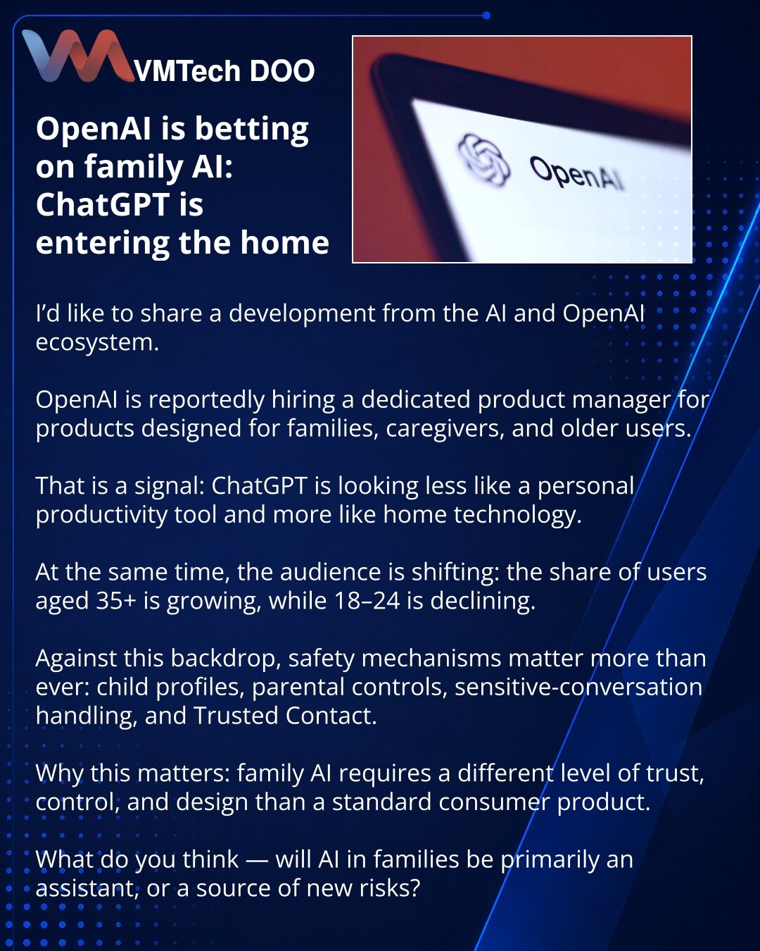 OpenAI se kladi na porodični AI: ChatGPT ulazi u domove

Prijatelji, želim da podelim vest iz sveta AI i OpenAI ekosistema.

Primećujem da OpenAI traži posebnog product managera za proizvode za porodice, negovatelje i starije korisnike.

To je signal: ChatGPT sve manje deluje kao alat samo za ličnu produktivnost, a sve više — kao tehnologija za dom.

Istovremeno se menja i publika: udeo korisnika 35+ raste, dok 18–24 opada.

U tom kontekstu posebno su važne safety mehanike: dečiji profili, paren
