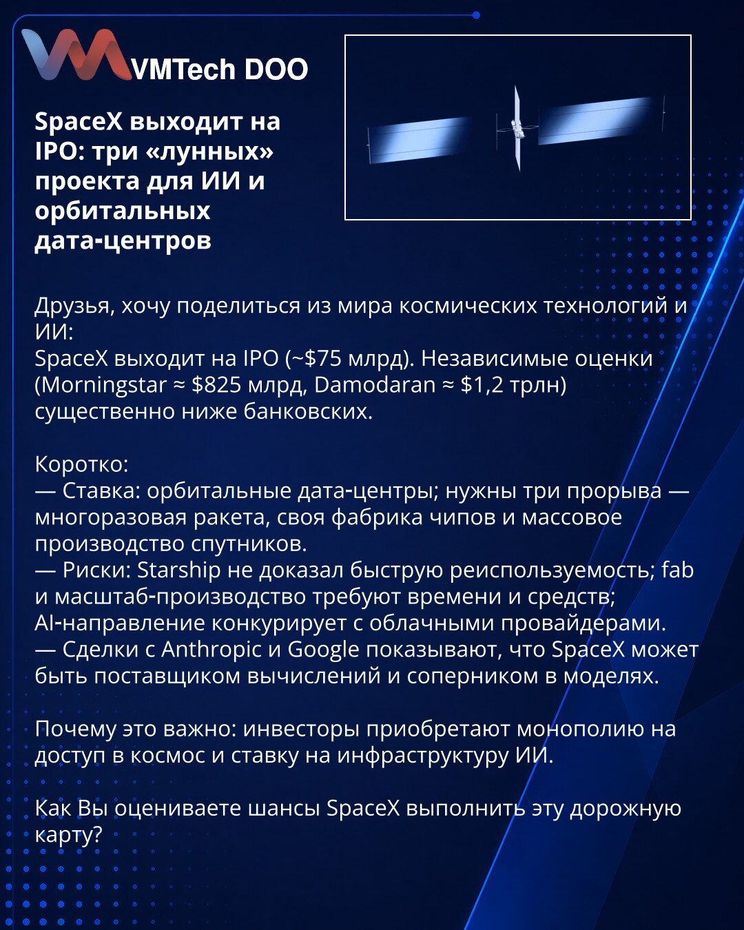 SpaceX izlazi na IPO: tri 'lunarna' projekta za AI i orbitalne data‑centre

Prijatelji, želim da podelim informacije iz sveta svemirskih tehnologija i AI:
SpaceX planira IPO (~$75 mlrd). Nezavisne procene (Morningstar ≈ $825 mlrd, Damodaran ≈ $1,2 trln) znatno su niže od bankarskih.

Kratko:
— Kladnja: orbitalni data‑centri; potrebna su tri proboja — višekratna raketa, sopstvena fabrika čipova i masovna proizvodnja satelita.
— Rizici: Starship još nije dokazao brzu ponovnu upotrebu; fabrika i ob