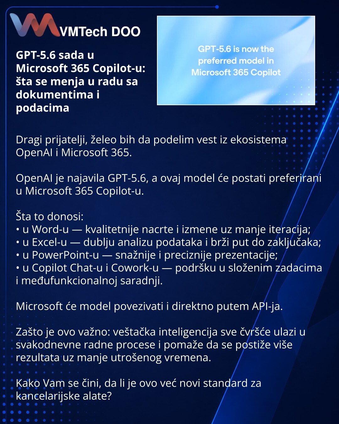 GPT-5.6 sada u Microsoft 365 Copilot-u: šta se menja u radu sa dokumentima i podacima

Dragi prijatelji, želeo bih da podelim vest iz ekosistema OpenAI i Microsoft 365.

OpenAI je najavila GPT-5.6, a ovaj model će postati preferirani u Microsoft 365 Copilot-u.

Šta to donosi:
• u Word-u — kvalitetnije nacrte i izmene uz manje iteracija;
• u Excel-u — dublju analizu podataka i brži put do zaključaka;
• u PowerPoint-u — snažnije i preciznije prezentacije;
• u Copilot Chat-u i Cowork-u — podršku u