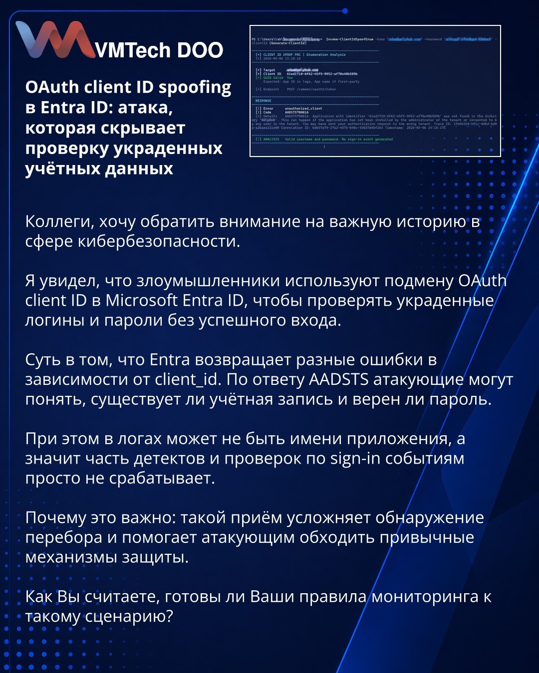 OAuth client ID spoofing u Entra ID: napad koji prikriva proveru ukradenih kredencijala

Kolege, želim da skrenem pažnju na važnu temu iz oblasti sajber bezbednosti.

Uočio sam da napadači koriste zamenu OAuth client ID-ja u Microsoft Entra ID-u kako bi proveravali ukradene prijave i lozinke bez uspešne prijave.

Suština je da Entra vraća različite greške u zavisnosti od client_id. Prema AADSTS odgovoru, napadači mogu da utvrde da li nalog postoji i da li je lozinka ispravna.

Pri tome u logovim