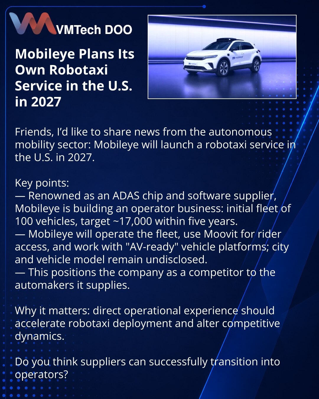 Mobileye planira sopstveni robotaksi u SAD 2027. godine

Poštovani, želim podeliti vest iz sveta autonomnog transporta: Mobileye pokreće robotaksi u SAD 2027. godine.

Ističem ključne činjenice:
— Kompanija, poznata kao dobavljač čipova i softvera za ADAS, osniva operativni biznis: početna flota 100 vozila, cilj — oko 17.000 za pet godina.
— Mobileye će upravljati flotom, koristiti Moovit za korisnike i raditi sa "AV-ready" platformama; grad i model nisu navedeni.
— To stavlja kompaniju u konkur