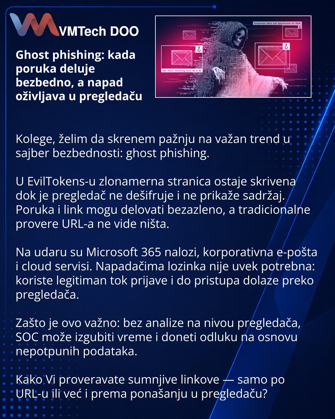 Ghost phishing: kada poruka deluje bezbedno, a napad oživljava u pregledaču

Kolege, želim da skrenem pažnju na važan trend u sajber bezbednosti: ghost phishing.

U EvilTokens-u zlonamerna stranica ostaje skrivena dok je pregledač ne dešifruje i ne prikaže sadržaj. Poruka i link mogu delovati bezazleno, a tradicionalne provere URL-a ne vide ništa.

Na udaru su Microsoft 365 nalozi, korporativna e-pošta i cloud servisi. Napadačima lozinka nije uvek potrebna: koriste legitiman tok prijave i do pri