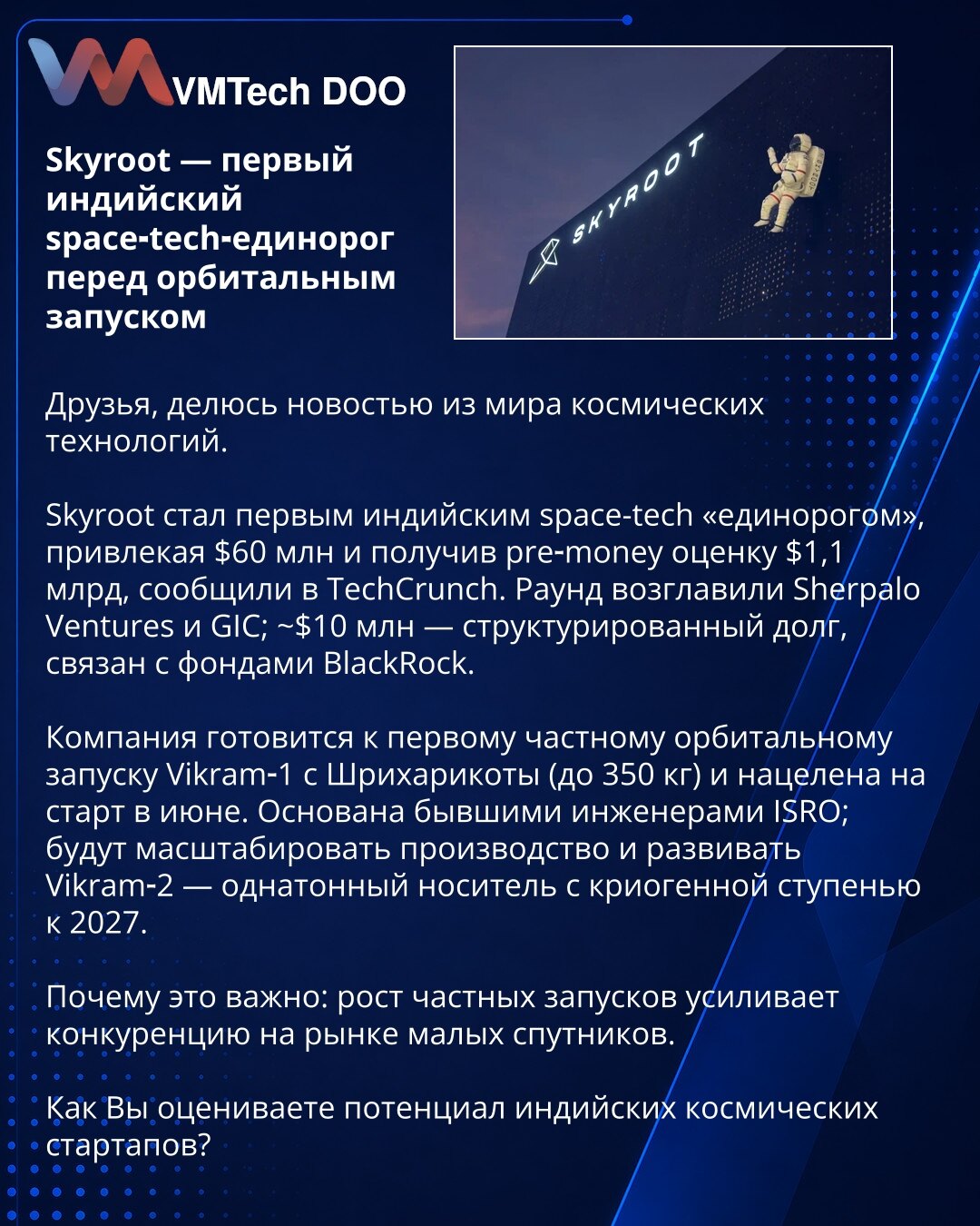 Skyroot — prvi indijski space‑tech jednorog pred orbitalnim lansiranjem

Dragi prijatelji, delim vest iz sveta svemirskih tehnologija.

Skyroot je postao prvi indijski space-tech „jednorog“, prikupljajući 60 miliona dolara i dobivši pre-money procenu od 1,1 milijarde dolara, navodi TechCrunch. Rundu su predvodili Sherpalo Ventures i GIC; oko 10 miliona dolara je strukturirani dug povezan s fondovima BlackRock.

Kompanija se sprema za prvi privatni orbitalni let Vikram‑1 sa Šriharikote (do 350 kg