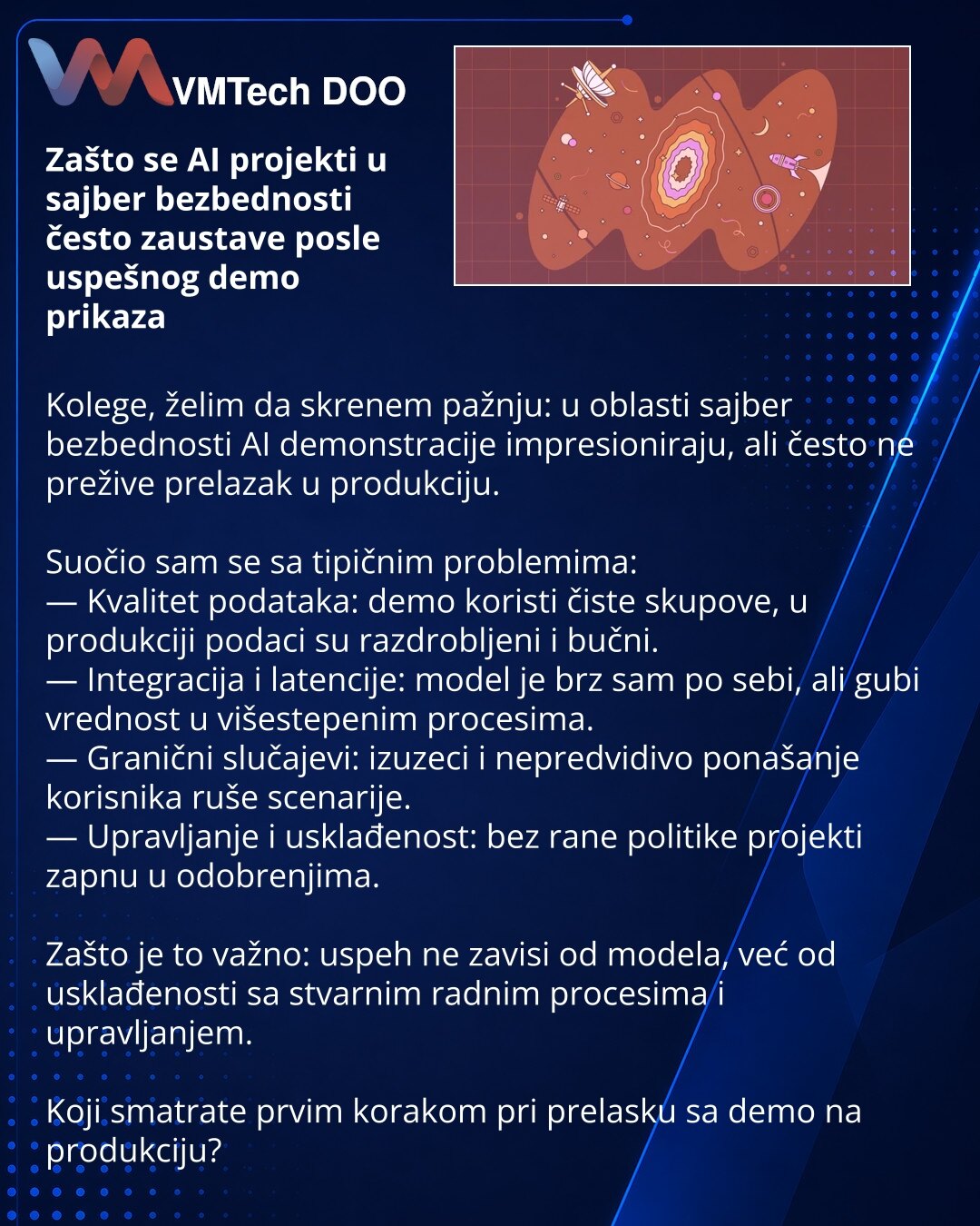 Zašto se AI projekti u sajber bezbednosti često zaustave posle uspešnog demo prikaza

Kolege, želim da skrenem pažnju: u oblasti sajber bezbednosti AI demonstracije impresioniraju, ali često ne prežive prelazak u produkciju.

Suočio sam se sa tipičnim problemima:
— Kvalitet podataka: demo koristi čiste skupove, u produkciji podaci su razdrobljeni i bučni.
— Integracija i latencije: model je brz sam po sebi, ali gubi vrednost u višestepenim procesima.
— Granični slučajevi: izuzeci i nepredvidivo