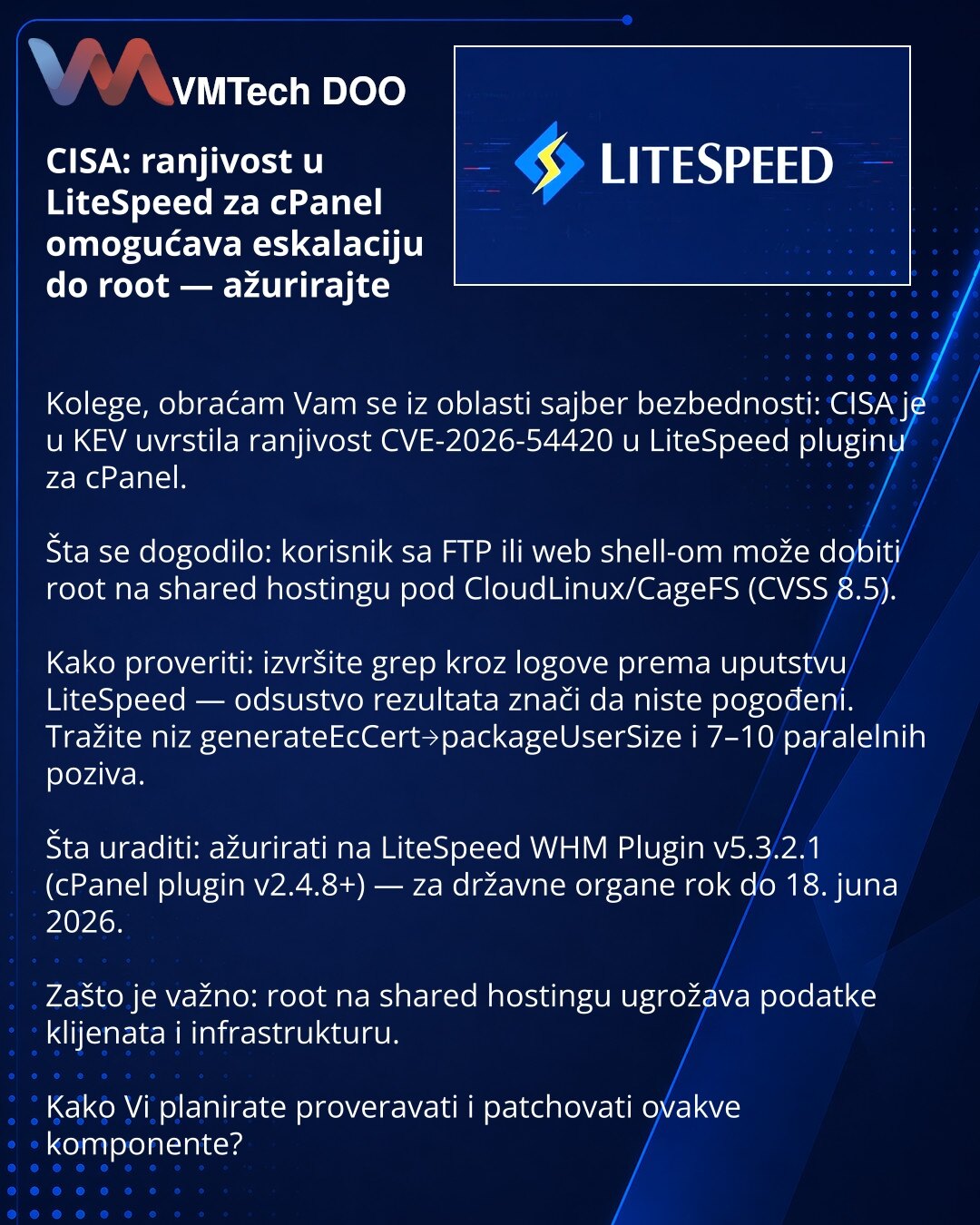 CISA: ranjivost u LiteSpeed za cPanel omogućava eskalaciju do root — ažurirajte

Kolege, obraćam Vam se iz oblasti sajber bezbednosti: CISA je u KEV uvrstila ranjivost CVE-2026-54420 u LiteSpeed pluginu za cPanel.

Šta se dogodilo: korisnik sa FTP ili web shell-om može dobiti root na shared hostingu pod CloudLinux/CageFS (CVSS 8.5).

Kako proveriti: izvršite grep kroz logove prema uputstvu LiteSpeed — odsustvo rezultata znači da niste pogođeni. Tražite niz generateEcCert→packageUserSize i 7–10 p