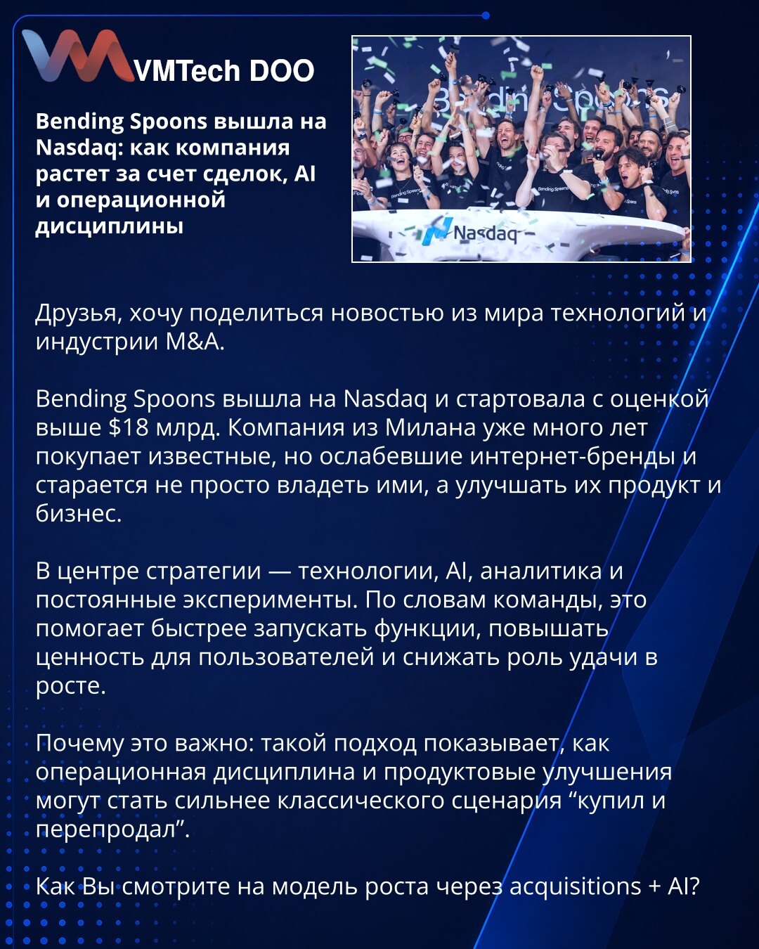 Bending Spoons na Nasdaq: rast kroz akvizicije, AI i disciplinu

Dragi prijatelji, želim da podelim vest iz sveta tehnologije i M&A industrije.

Bending Spoons je izašla na Nasdaq i počela sa procenom vrednosti višom od 18 milijardi dolara. Kompanija iz Milana godinama kupuje oslabljene internet brendove i unapređuje njihov proizvod i poslovanje.

U centru strategije su tehnologija, AI, analitika i stalni eksperimenti. To pomaže bržem lansiranju funkcija, većoj vrednosti za korisnike i manjoj ul