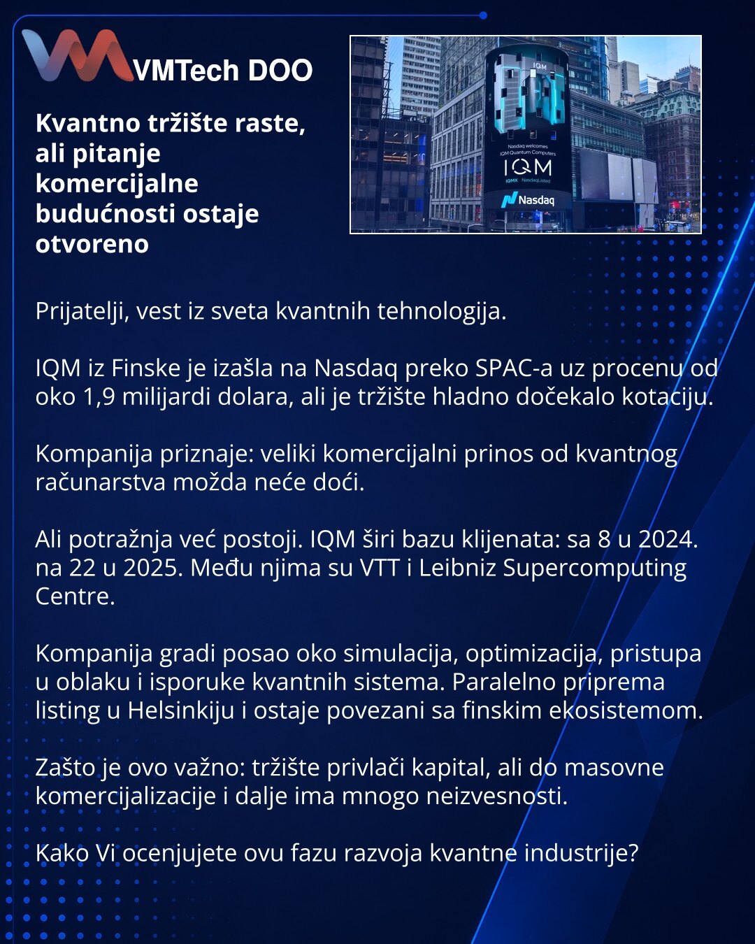 Kvantno tržište raste, ali pitanje komercijalne budućnosti ostaje otvoreno

Prijatelji, vest iz sveta kvantnih tehnologija.

IQM iz Finske je izašla na Nasdaq preko SPAC-a uz procenu od oko 1,9 milijardi dolara, ali je tržište hladno dočekalo kotaciju.

Kompanija priznaje: veliki komercijalni prinos od kvantnog računarstva možda neće doći.

Ali potražnja već postoji. IQM širi bazu klijenata: sa 8 u 2024. na 22 u 2025. Među njima su VTT i Leibniz Supercomputing Centre.

Kompanija gradi posao oko