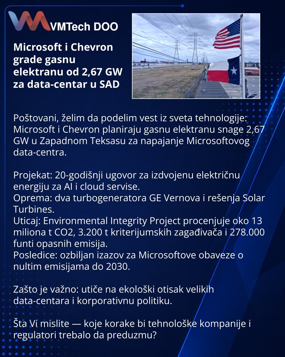 Microsoft i Chevron grade gasnu elektranu od 2,67 GW za data-centar u SAD

Poštovani, želim da podelim vest iz sveta tehnologije: Microsoft i Chevron planiraju gasnu elektranu snage 2,67 GW u Zapadnom Teksasu za napajanje Microsoftovog data-centra.

Projekat: 20-godišnji ugovor za izdvojenu električnu energiju za AI i cloud servise.
Oprema: dva turbogeneratora GE Vernova i rešenja Solar Turbines.
Uticaj: Environmental Integrity Project procenjuje oko 13 miliona t CO2, 3.200 t kriterijumskih zaga
