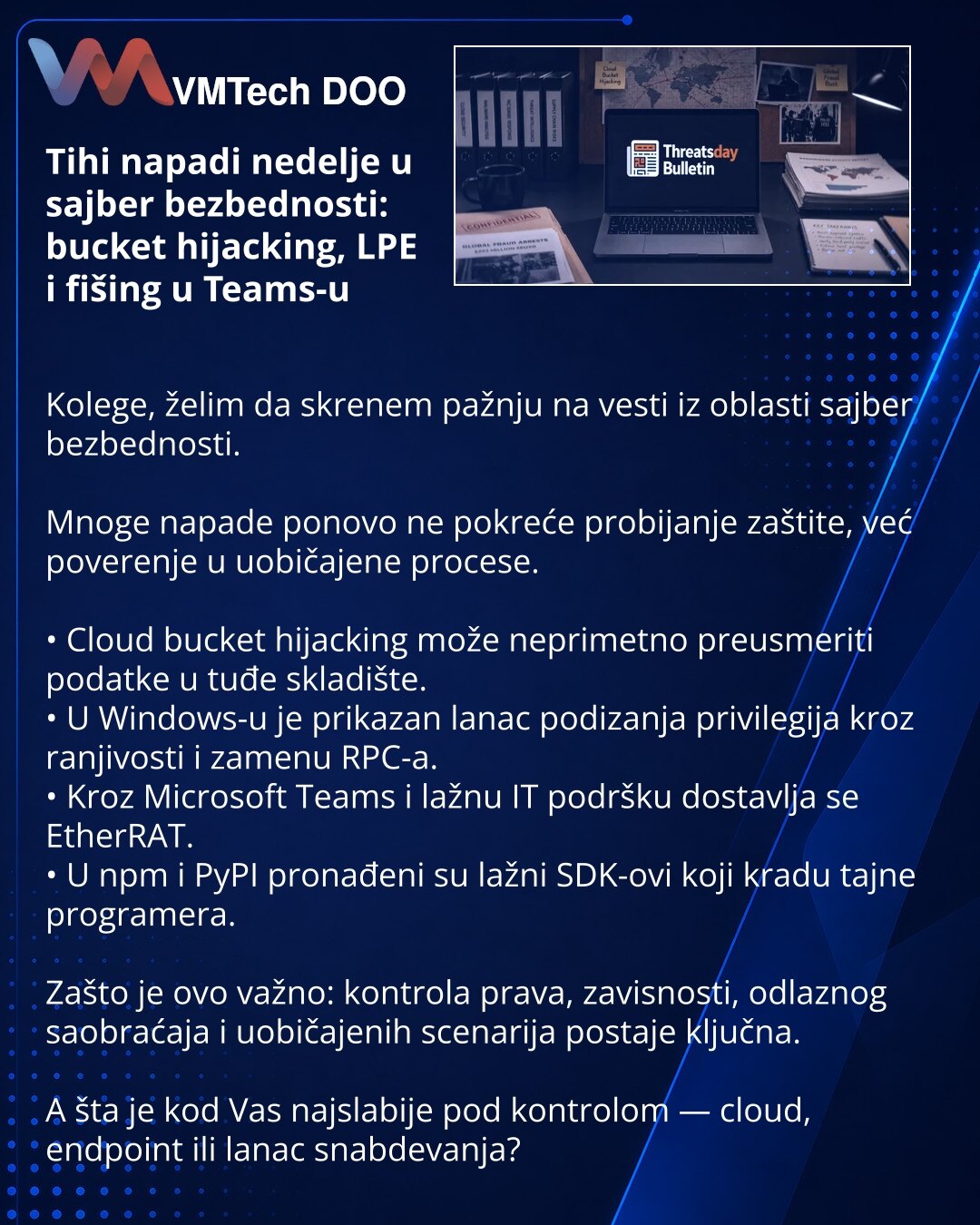 Tihi napadi nedelje u sajber bezbednosti: bucket hijacking, LPE i fišing u Teams-u

Kolege, želim da skrenem pažnju na vesti iz oblasti sajber bezbednosti.

Mnoge napade ponovo ne pokreće probijanje zaštite, već poverenje u uobičajene procese.

• Cloud bucket hijacking može neprimetno preusmeriti podatke u tuđe skladište.
• U Windows-u je prikazan lanac podizanja privilegija kroz ranjivosti i zamenu RPC-a.
• Kroz Microsoft Teams i lažnu IT podršku dostavlja se EtherRAT.
• U npm i PyPI pronađeni