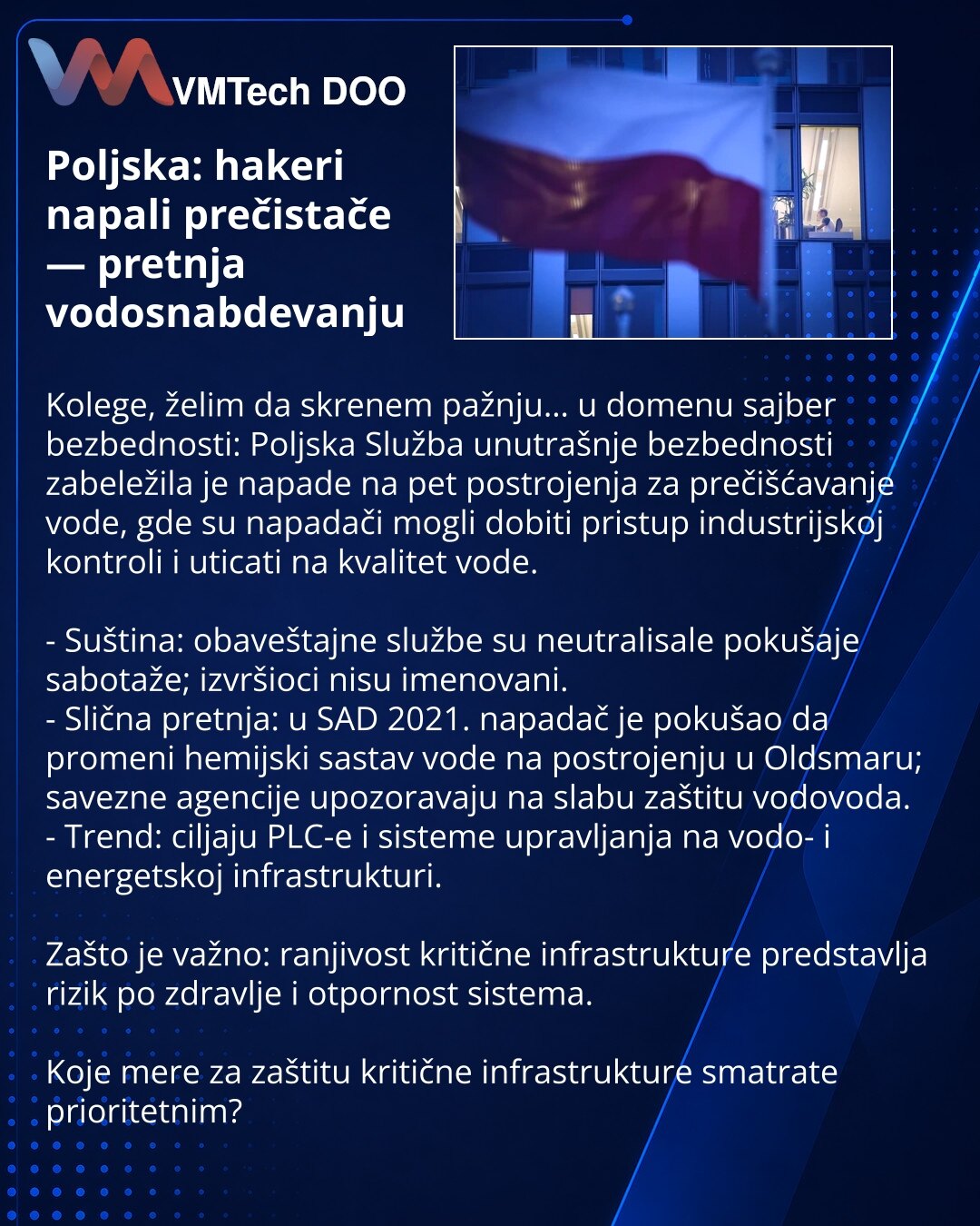 Poljska: hakeri napali prečistače — pretnja vodosnabdevanju

Kolege, želim da skrenem pažnju… u domenu sajber bezbednosti: Poljska Služba unutrašnje bezbednosti zabeležila je napade na pet postrojenja za prečišćavanje vode, gde su napadači mogli dobiti pristup industrijskoj kontroli i uticati na kvalitet vode.

- Suština: obaveštajne službe su neutralisale pokušaje sabotaže; izvršioci nisu imenovani.
- Slična pretnja: u SAD 2021. napadač je pokušao da promeni hemijski sastav vode na postrojenju