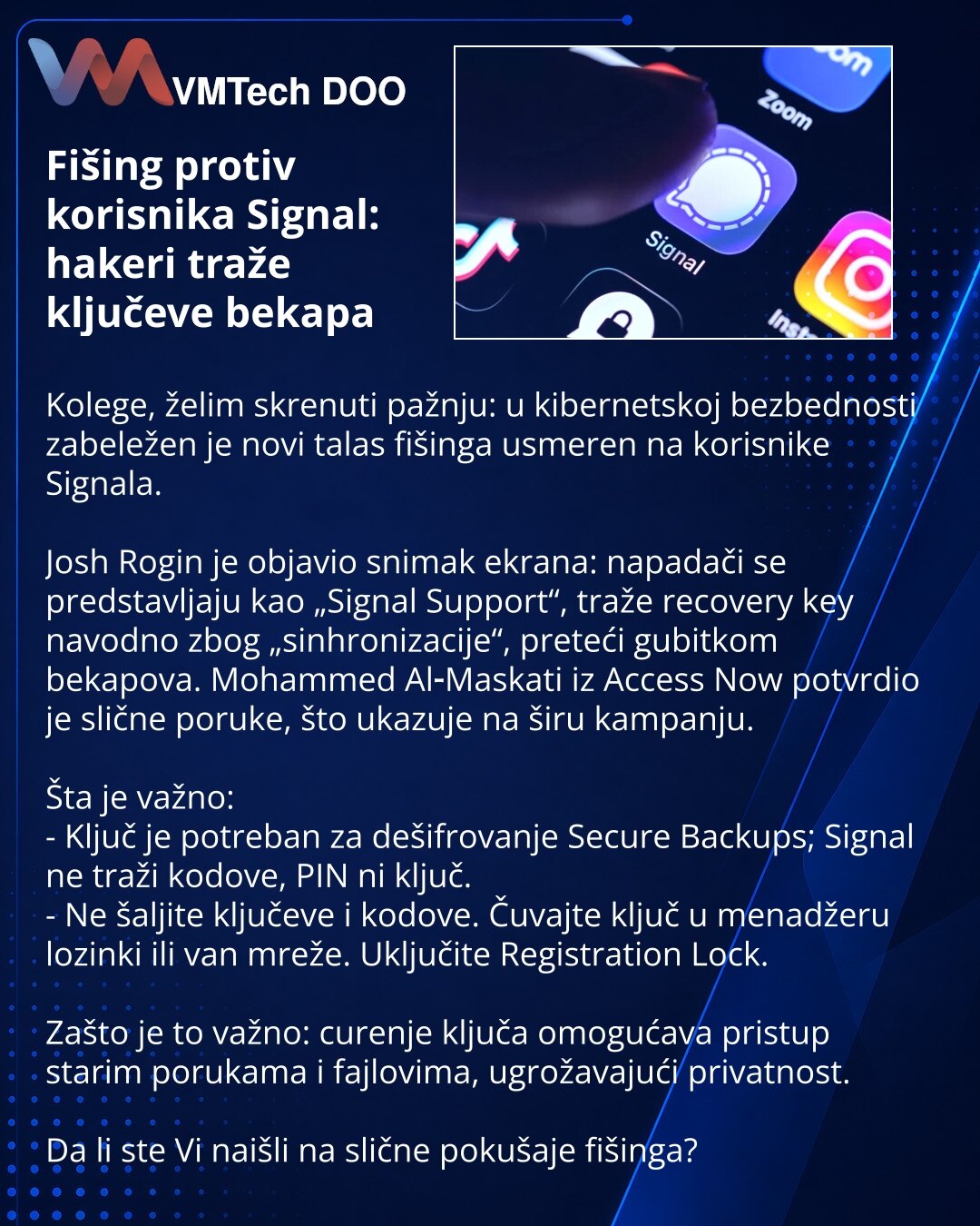 Fišing protiv korisnika Signal: hakeri traže ključeve bekapa

Kolege, želim skrenuti pažnju: u kibernetskoj bezbednosti zabeležen je novi talas fišinga usmeren na korisnike Signala.

Josh Rogin je objavio snimak ekrana: napadači se predstavljaju kao „Signal Support“, traže recovery key navodno zbog „sinhronizacije“, preteći gubitkom bekapova. Mohammed Al‑Maskati iz Access Now potvrdio je slične poruke, što ukazuje na širu kampanju.

Šta je važno:
- Ključ je potreban za dešifrovanje Secure Backup