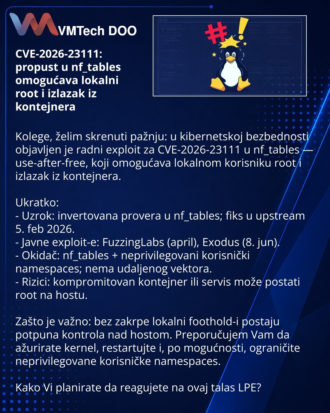 CVE-2026-23111: propust u nf_tables omogućava lokalni root i izlazak iz kontejnera

Kolege, želim skrenuti pažnju: u kibernetskoj bezbednosti objavljen je radni exploit za CVE-2026-23111 u nf_tables — use-after-free, koji omogućava lokalnom korisniku root i izlazak iz kontejnera.

Ukratko:
- Uzrok: invertovana provera u nf_tables; fiks u upstream 5. feb 2026.
- Javne exploit-e: FuzzingLabs (april), Exodus (8. jun).
- Okidač: nf_tables + neprivilegovani korisnički namespaces; nema udaljenog vekto