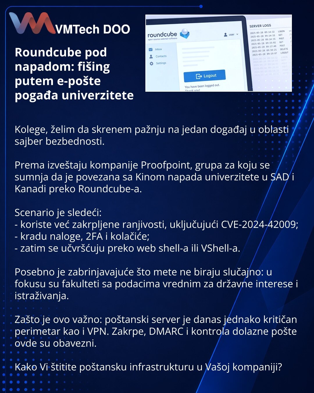Roundcube pod napadom: fišing putem e-pošte pogađa univerzitete

Kolege, želim da skrenem pažnju na jedan događaj u oblasti sajber bezbednosti.

Prema izveštaju kompanije Proofpoint, grupa za koju se sumnja da je povezana sa Kinom napada univerzitete u SAD i Kanadi preko Roundcube-a.

Scenario je sledeći:
- koriste već zakrpljene ranjivosti, uključujući CVE-2024-42009;
- kradu naloge, 2FA i kolačiće;
- zatim se učvršćuju preko web shell-a ili VShell-a.

Posebno je zabrinjavajuće što mete ne bira