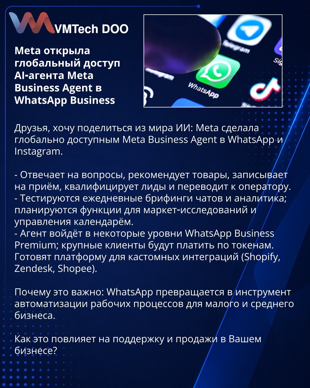 Meta otvorila globalan pristup AI-agentu Meta Business Agent u WhatsApp Business

Poštovani, želim da podelim iz sveta veštačke inteligencije: Meta je globalno učinila dostupnim Meta Business Agent u WhatsApp i Instagramu.

- Odgovara na pitanja, preporučuje proizvode, zakazuje termine, kvalifikuje lidove i prosleđuje ih operateru.
- Testiraju se dnevni brifinzi chatova i analitika; planiraju se funkcije za istraživanja tržišta i upravljanje kalendarom.
- Agent će biti uključen u neke nivoe What