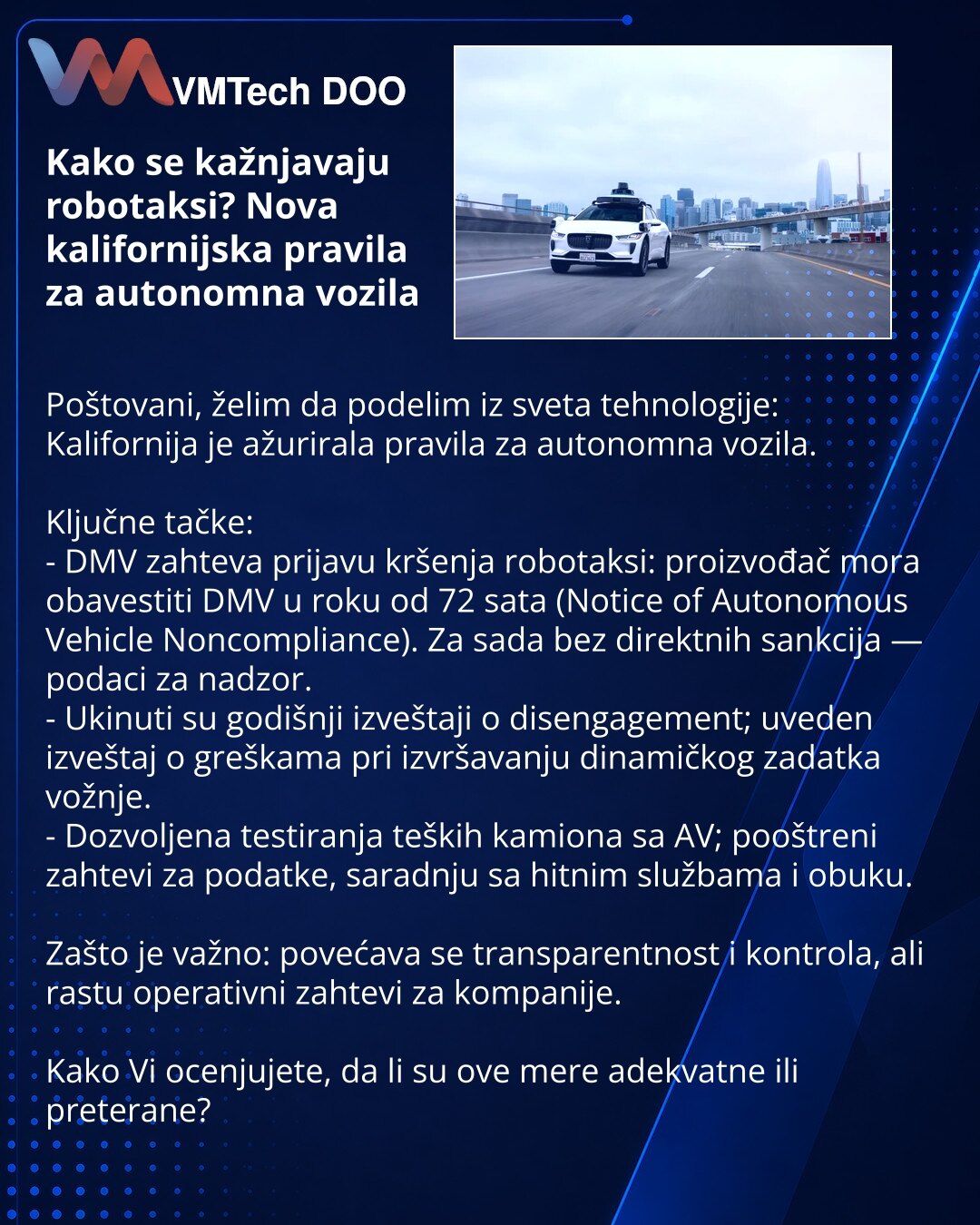 Kako se kažnjavaju robotaksi? Nova kalifornijska pravila za autonomna vozila

Poštovani, želim da podelim iz sveta tehnologije: Kalifornija je ažurirala pravila za autonomna vozila.

Ključne tačke:
- DMV zahteva prijavu kršenja robotaksi: proizvođač mora obavestiti DMV u roku od 72 sata (Notice of Autonomous Vehicle Noncompliance). Za sada bez direktnih sankcija — podaci za nadzor.
- Ukinuti su godišnji izveštaji o disengagement; uveden izveštaj o greškama pri izvršavanju dinamičkog zadatka vožn