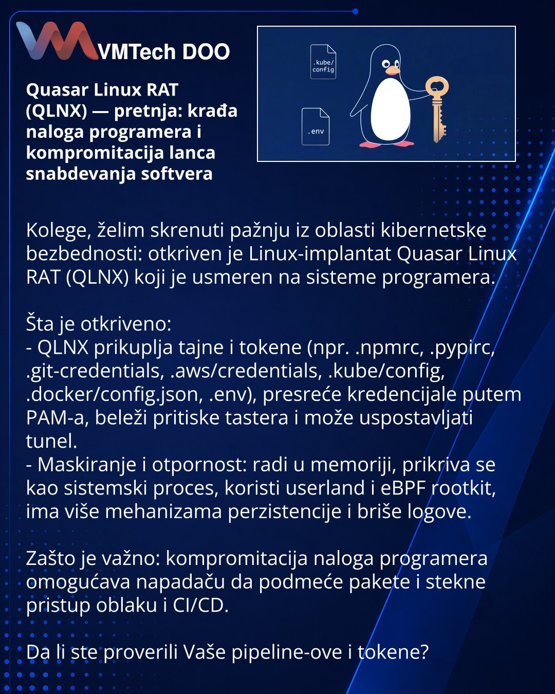 Quasar Linux RAT (QLNX) — pretnja: krađa naloga programera i kompromitacija lanca snabdevanja softvera

Kolege, želim skrenuti pažnju iz oblasti kibernetske bezbednosti: otkriven je Linux-implantat Quasar Linux RAT (QLNX) koji je usmeren na sisteme programera.

Šta je otkriveno:
- QLNX prikuplja tajne i tokene (npr. .npmrc, .pypirc, .git-credentials, .aws/credentials, .kube/config, .docker/config.json, .env), presreće kredencijale putem PAM-a, beleži pritiske tastera i može uspostavljati tunel.