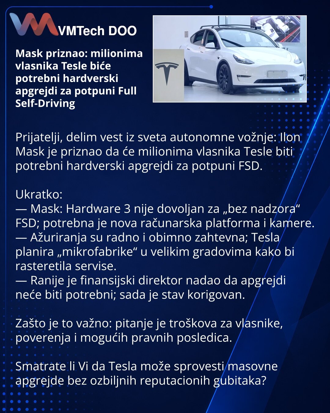 Mask priznao: milionima vlasnika Tesle biće potrebni hardverski apgrejdi za potpuni Full Self-Driving

Prijatelji, delim vest iz sveta autonomne vožnje: Ilon Mask je priznao da će milionima vlasnika Tesle biti potrebni hardverski apgrejdi za potpuni FSD.

Ukratko:
— Mask: Hardware 3 nije dovoljan za „bez nadzora“ FSD; potrebna je nova računarska platforma i kamere.
— Ažuriranja su radno i obimno zahtevna; Tesla planira „mikrofabrike“ u velikim gradovima kako bi rasteretila servise.
— Ranije je f