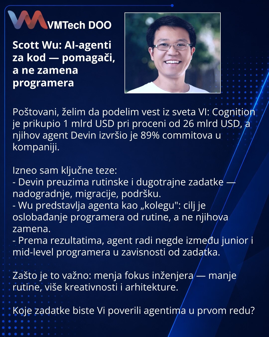 Scott Wu: AI-agenti za kod — pomagači, a ne zamena programera

Poštovani, želim da podelim vest iz sveta VI: Cognition je prikupio 1 mlrd USD pri proceni od 26 mlrd USD, a njihov agent Devin izvršio je 89% commitova u kompaniji.

Izneo sam ključne teze:
- Devin preuzima rutinske i dugotrajne zadatke — nadogradnje, migracije, podršku.
- Wu predstavlja agenta kao „kolegu": cilj je oslobađanje programera od rutine, a ne njihova zamena.
- Prema rezultatima, agent radi negde između junior i mid-level