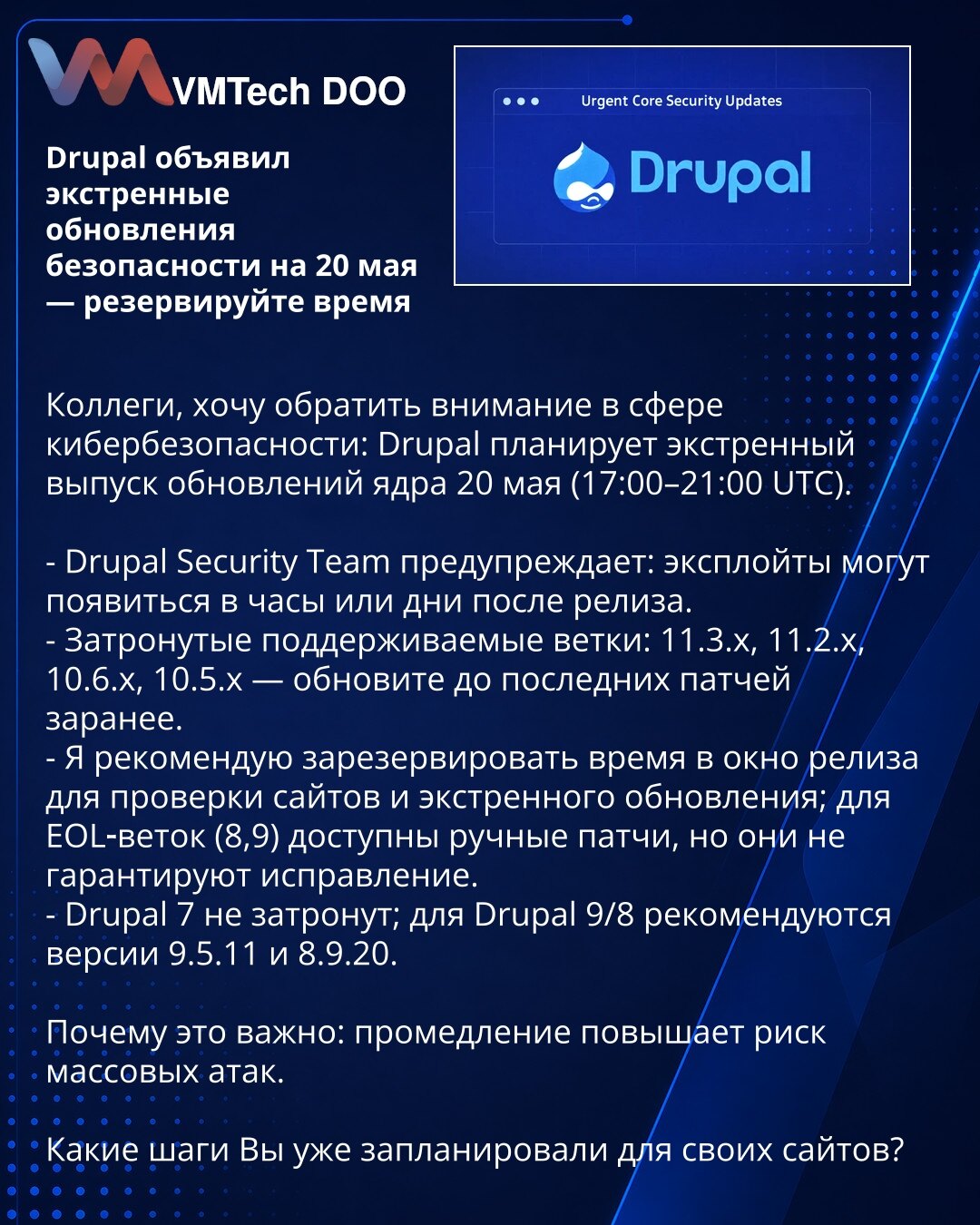 Drupal objavio vanredna bezbednosna ažuriranja za 20. maj — rezervišite vreme

Kolege, želim skrenuti pažnju u oblasti sajber bezbednosti: Drupal planira vanredni izlazak ažuriranja jezgra 20. maja (17:00–21:00 UTC).

- Drupal Security Team upozorava: exploiti mogu da se pojave u satima ili danima nakon izdanja.
- Pogođene podržavane grane: 11.3.x, 11.2.x, 10.6.x, 10.5.x — ažurirajte na najnovije zakrpe unapred.
- Preporučujem da rezervišete vreme u terminu izdanja za proveru sajtova i hitna ažu