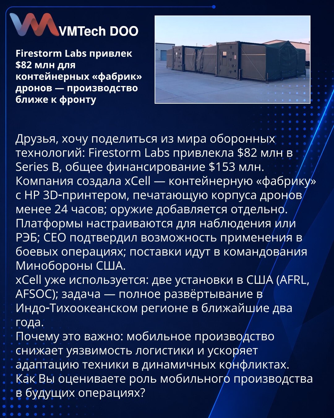 Firestorm Labs prikupio 82 mln USD za kontejnerske fabrike dronova — proizvodnja bliže frontu

Firestorm Labs prikupio 82 mln USD u Series B (ukupno 153 mln USD). Kompanija je razvila xCell — kontejnersku fabriku sa HP 3D‑printerom koja štampa kućišta dronova za manje od 24 sata; naoružanje se dodaje posebno. Platforme su konfigurisane za nadzor ili REB; CEO je potvrdio upotrebu u borbenim operacijama; isporuke idu komandama Ministarstva odbrane SAD. xCell je već u SAD (AFRL, AFSOC); cilj je ras