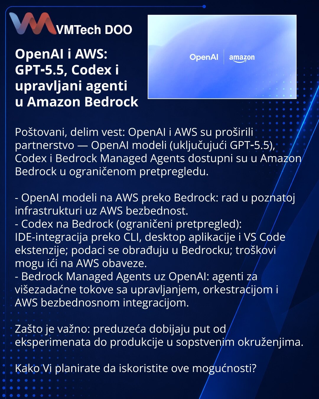 OpenAI i AWS: GPT‑5.5, Codex i upravljani agenti u Amazon Bedrock

Poštovani, delim vest: OpenAI i AWS su proširili partnerstvo — OpenAI modeli (uključujući GPT‑5.5), Codex i Bedrock Managed Agents dostupni su u Amazon Bedrock u ograničenom pretpregledu.

- OpenAI modeli na AWS preko Bedrock: rad u poznatoj infrastrukturi uz AWS bezbednost.
- Codex na Bedrock (ograničeni pretpregled): IDE-integracija preko CLI, desktop aplikacije i VS Code ekstenzije; podaci se obrađuju u Bedrocku; troškovi mogu