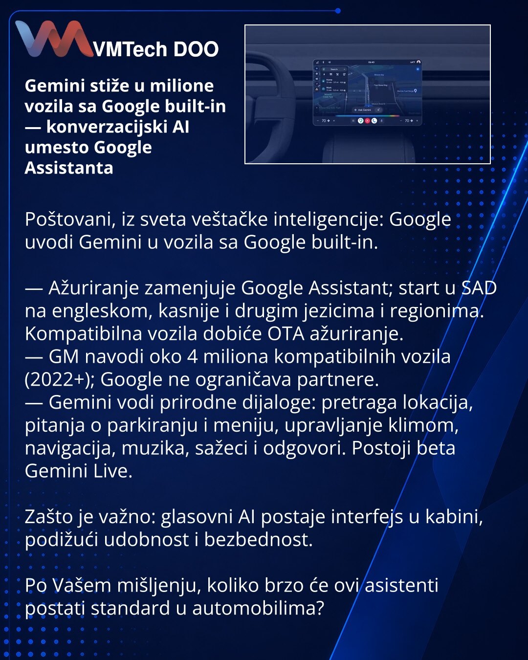 Gemini stiže u milione vozila sa Google built-in — konverzacijski AI umesto Google Assistanta

Poštovani, iz sveta veštačke inteligencije: Google uvodi Gemini u vozila sa Google built-in.

— Ažuriranje zamenjuje Google Assistant; start u SAD na engleskom, kasnije i drugim jezicima i regionima. Kompatibilna vozila dobiće OTA ažuriranje.
— GM navodi oko 4 miliona kompatibilnih vozila (2022+); Google ne ograničava partnere.
— Gemini vodi prirodne dijaloge: pretraga lokacija, pitanja o parkiranju i