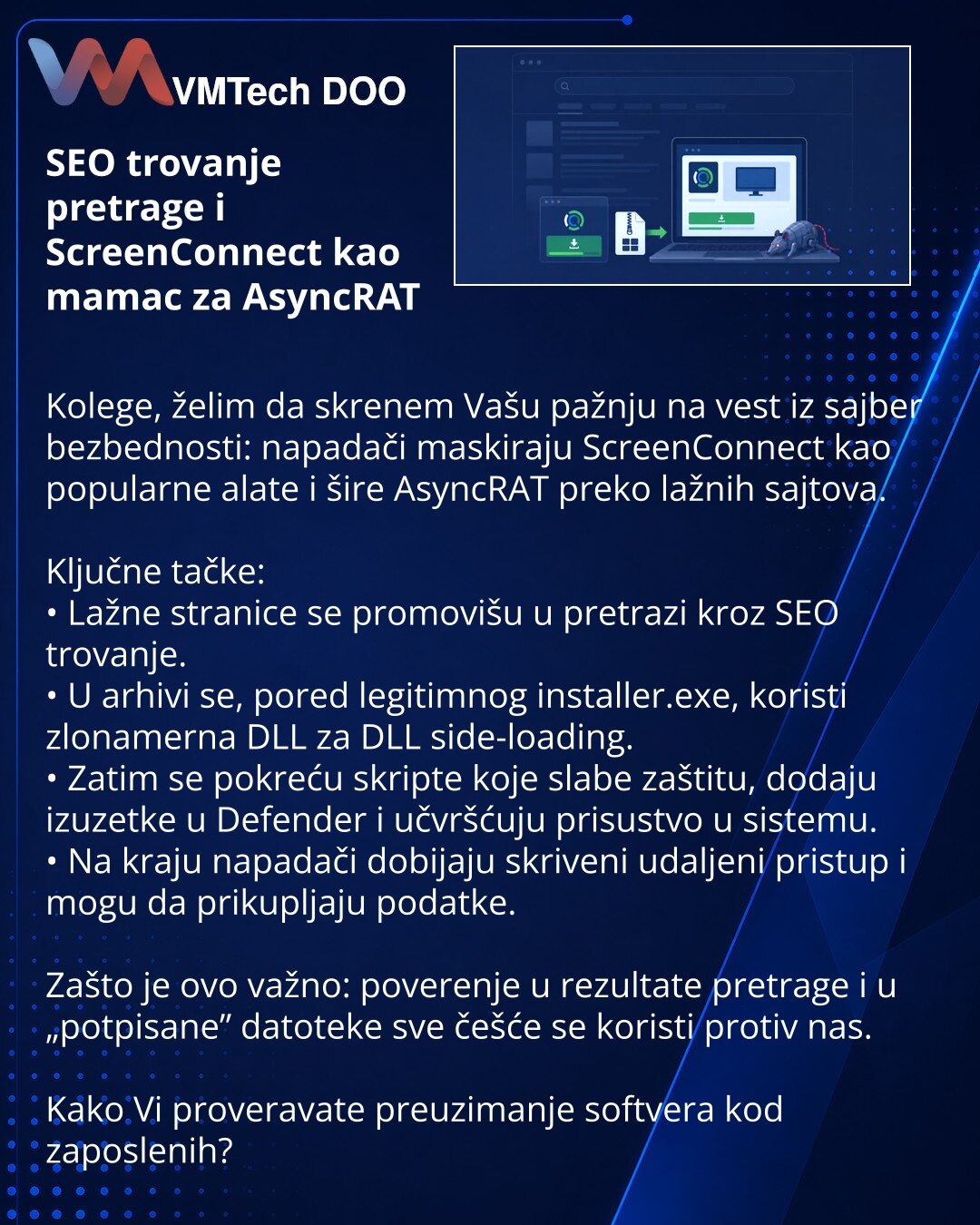 SEO trovanje pretrage i ScreenConnect kao mamac za AsyncRAT

Kolege, želim da skrenem Vašu pažnju na vest iz sajber bezbednosti: napadači maskiraju ScreenConnect kao popularne alate i šire AsyncRAT preko lažnih sajtova.

Ključne tačke:
• Lažne stranice se promovišu u pretrazi kroz SEO trovanje.
• U arhivi se, pored legitimnog installer.exe, koristi zlonamerna DLL za DLL side-loading.
• Zatim se pokreću skripte koje slabe zaštitu, dodaju izuzetke u Defender i učvršćuju prisustvo u sistemu.
• Na k