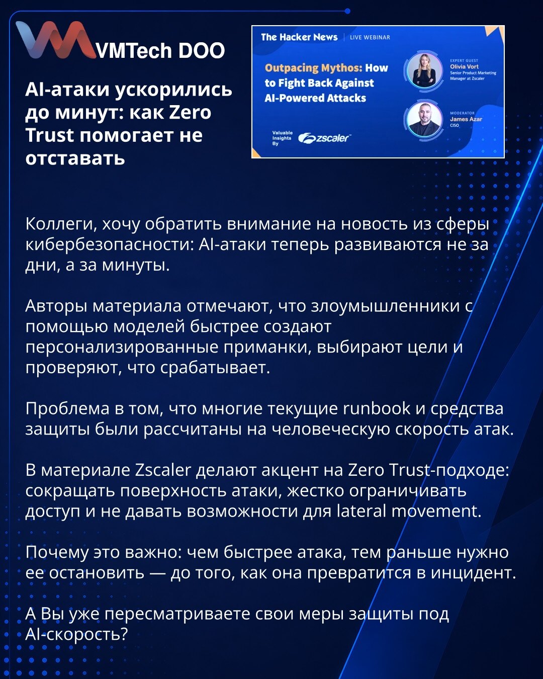 AI napadi su se ubrzali na minute: kako Zero Trust pomaže da ne zaostanete

Kolege, želim da skrenem pažnju na vest iz oblasti sajber bezbednosti: AI napadi sada se razvijaju ne za dane, već za minute.

Autori materijala navode da napadači uz pomoć modela brže kreiraju personalizovane mamce, biraju mete i proveravaju šta funkcioniše.

Problem je što su mnogi postojeći runbook-ovi i alati zaštite bili osmišljeni za ljudski tempo napada.

U materijalu Zscaler stavlja akcenat na Zero Trust pristup: