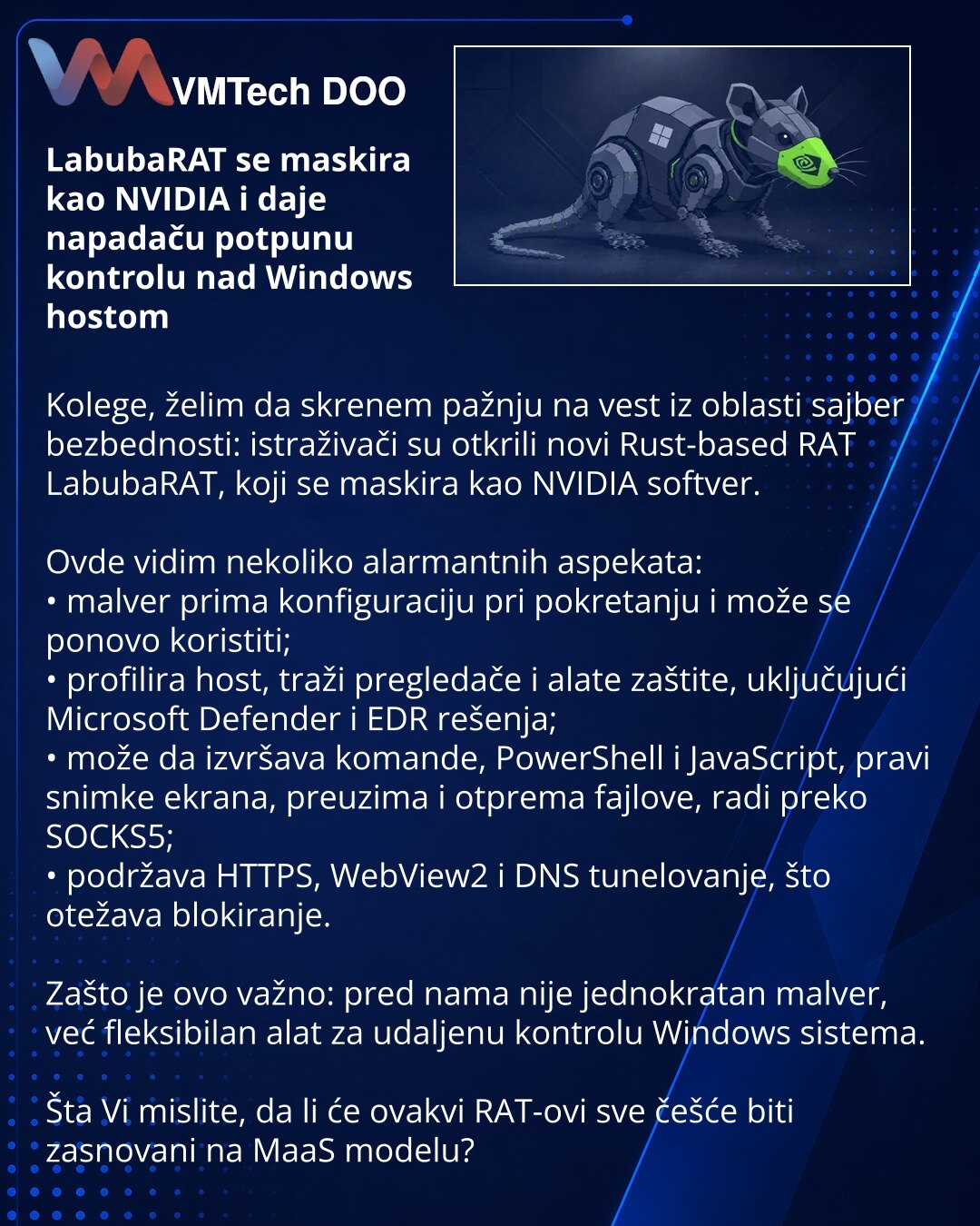 LabubaRAT se maskira kao NVIDIA i daje napadaču potpunu kontrolu nad Windows hostom

Kolege, želim da skrenem pažnju na vest iz oblasti sajber bezbednosti: istraživači su otkrili novi Rust-based RAT LabubaRAT, koji se maskira kao NVIDIA softver.

Ovde vidim nekoliko alarmantnih aspekata:
• malver prima konfiguraciju pri pokretanju i može se ponovo koristiti;
• profilira host, traži pregledače i alate zaštite, uključujući Microsoft Defender i EDR rešenja;
• može da izvršava komande, PowerShell i