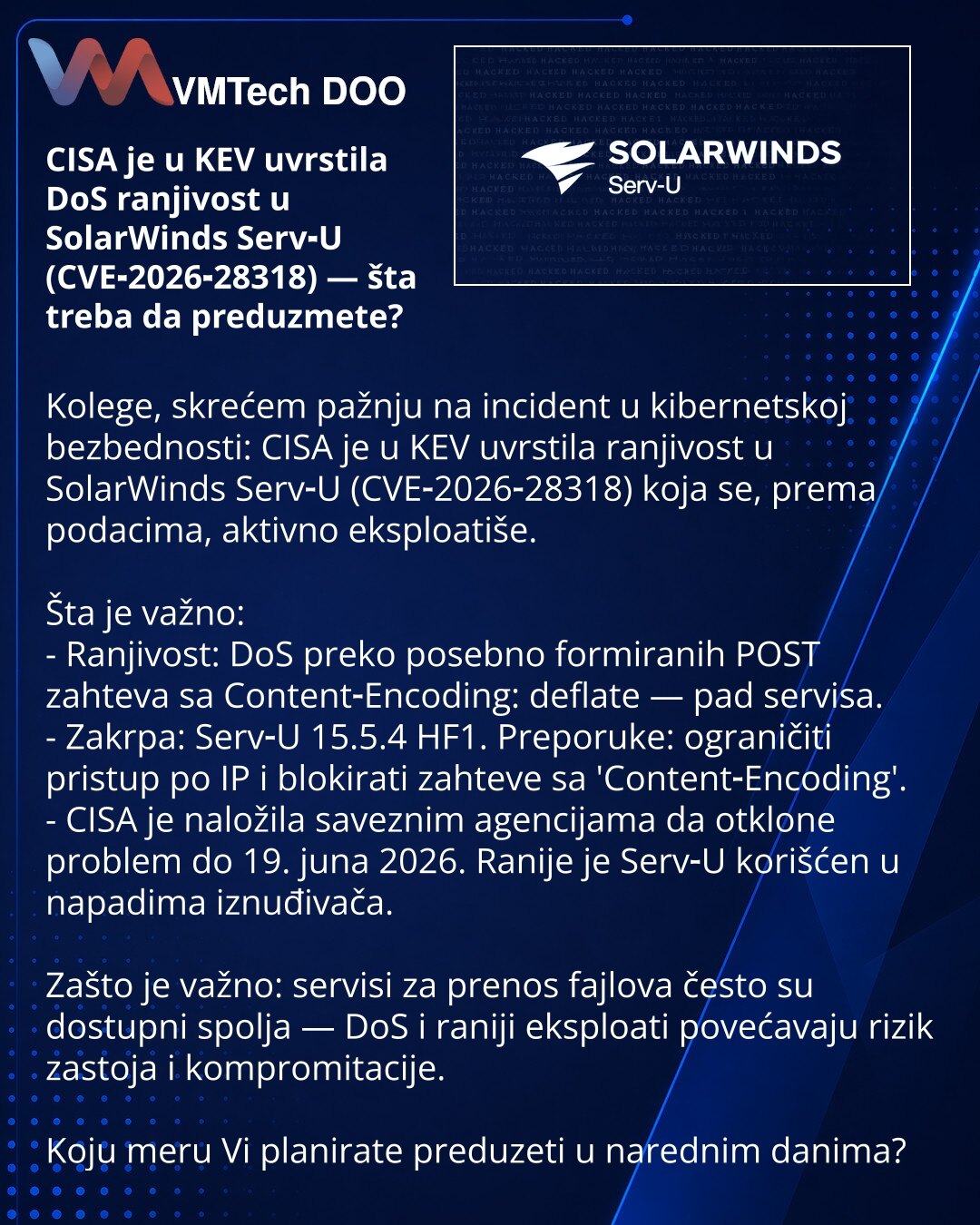 CISA je u KEV uvrstila DoS ranjivost u SolarWinds Serv‑U (CVE‑2026‑28318) — šta treba da preduzmete?

Kolege, skrećem pažnju na incident u kibernetskoj bezbednosti: CISA je u KEV uvrstila ranjivost u SolarWinds Serv‑U (CVE‑2026‑28318) koja se, prema podacima, aktivno eksploatiše.

Šta je važno:
- Ranjivost: DoS preko posebno formiranih POST zahteva sa Content‑Encoding: deflate — pad servisa.
- Zakrpa: Serv‑U 15.5.4 HF1. Preporuke: ograničiti pristup po IP i blokirati zahteve sa 'Content‑Encoding